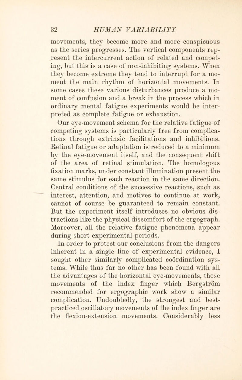 movements, they become more and more conspicuous as the series progresses. The vertical components rep¬ resent the intercurrent action of related and compet¬ ing, but this is a case of non-inhibiting systems. When they become extreme they tend to interrupt for a mo¬ ment the main rhythm of horizontal movements. In some cases these various disturbances produce a mo¬ ment of confusion and a break in the process which in ordinary mental fatigue experiments would be inter¬ preted as complete fatigue or exhaustion. Our eye-movement schema for the relative fatigue of competing systems is particularly free from complica¬ tions through extrinsic facilitations and inhibitions. Retinal fatigue or adaptation is reduced to a minimum by the eye-movement itself, and the consequent shift of the area of retinal stimulation. The homologous fixation marks, under constant illumination present the same stimulus for each reaction in the same direction. Central conditions of the successive reactions, such as interest, attention, and motives to continue at work, cannot of course be guaranteed to remain constant. But the experiment itself introduces no obvious dis¬ tractions like the physical discomfort of the ergograph. Moreover, all the relative fatigue phenomena appear during short experimental periods. In order to protect our conclusions from the dangers inherent in a single line of experimental evidence, I sought other similarly complicated coordination sys¬ tems. While thus far no other has been found with all the advantages of the horizontal eye-movements, those movements of the index finger which Bergstrom recommended for ergographic work show a similar complication. Undoubtedly, the strongest and best- practiced oscillatory movements of the index finger are the flexion-extension movements. Considerably less