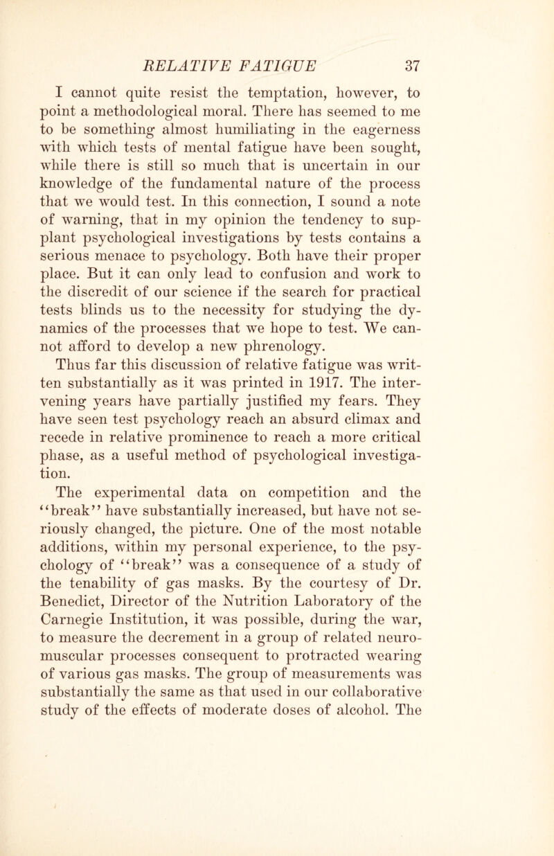 I cannot quite resist tlie temptation, however, to point a methodological moral. There has seemed to me to be something almost humiliating in the eagerness with which tests of mental fatigue have been sought, while there is still so much that is uncertain in our knowledge of the fundamental nature of the process that we would test. In this connection, I sound a note of warning, that in my opinion the tendency to sup¬ plant psychological investigations by tests contains a serious menace to psychology. Both have their proper place. But it can only lead to confusion and work to the discredit of our science if the search for practical tests blinds us to the necessity for studying the dy¬ namics of the processes that we hope to test. We can¬ not afford to develop a new phrenology. Thus far this discussion of relative fatigue was writ¬ ten substantially as it was printed in 1917. The inter¬ vening years have partially justified my fears. They have seen test psychology reach an absurd climax and recede in relative prominence to reach a more critical phase, as a useful method of psychological investiga¬ tion. The experimental data on competition and the “break” have substantially increased, but have not se¬ riously changed, the picture. One of the most notable additions, within my personal experience, to the psy¬ chology of “break” was a consequence of a study of the tenability of gas masks. By the courtesy of Dr. Benedict, Director of the Nutrition Laboratory of the Carnegie Institution, it was possible, during the war, to measure the decrement in a group of related neuro¬ muscular processes consequent to protracted wearing of various gas masks. The group of measurements was substantially the same as that used in our collaborative study of the effects of moderate doses of alcohol. The