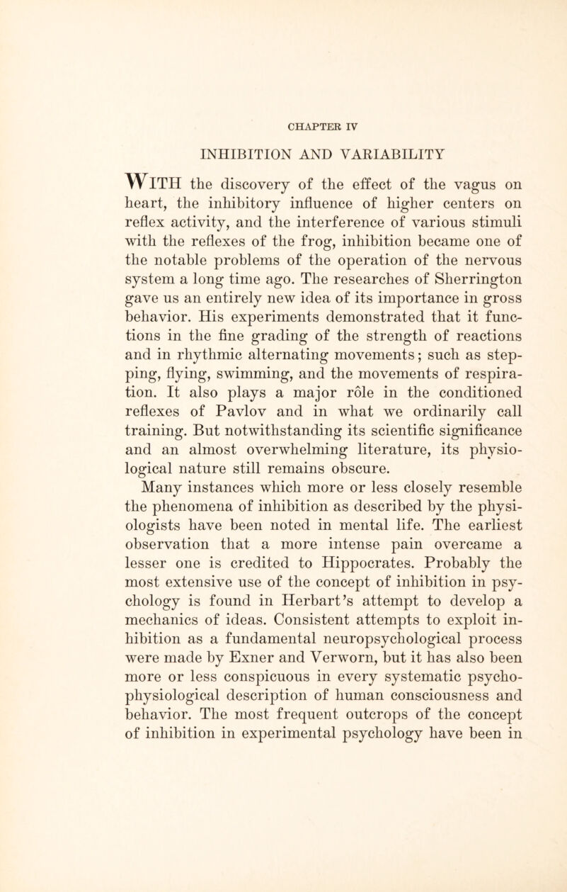 INHIBITION AND VARIABILITY With the discovery of the effect of the vagus on heart, the inhibitory influence of higher centers on reflex activity, and the interference of various stimuli with the reflexes of the frog, inhibition became one of the notable problems of the operation of the nervous system a long time ago. The researches of Sherrington gave us an entirely new idea of its importance in gross behavior. His experiments demonstrated that it func¬ tions in the fine grading of the strength of reactions and in rhythmic alternating movements; such as step¬ ping, flying, swimming, and the movements of respira¬ tion. It also plays a major role in the conditioned reflexes of Pavlov and in what we ordinarily call training. But notwithstanding its scientific significance and an almost overwhelming literature, its physio¬ logical nature still remains obscure. Many instances which more or less closely resemble the phenomena of inhibition as described by the physi¬ ologists have been noted in mental life. The earliest observation that a more intense pain overcame a lesser one is credited to Hippocrates. Probably the most extensive use of the concept of inhibition in psy¬ chology is found in Herbart’s attempt to develop a mechanics of ideas. Consistent attempts to exploit in¬ hibition as a fundamental neuropsychological process were made by Exner and Verworn, but it has also been more or less conspicuous in every systematic psycho- physiological description of human consciousness and behavior. The most frequent outcrops of the concept of inhibition in experimental psychology have been in