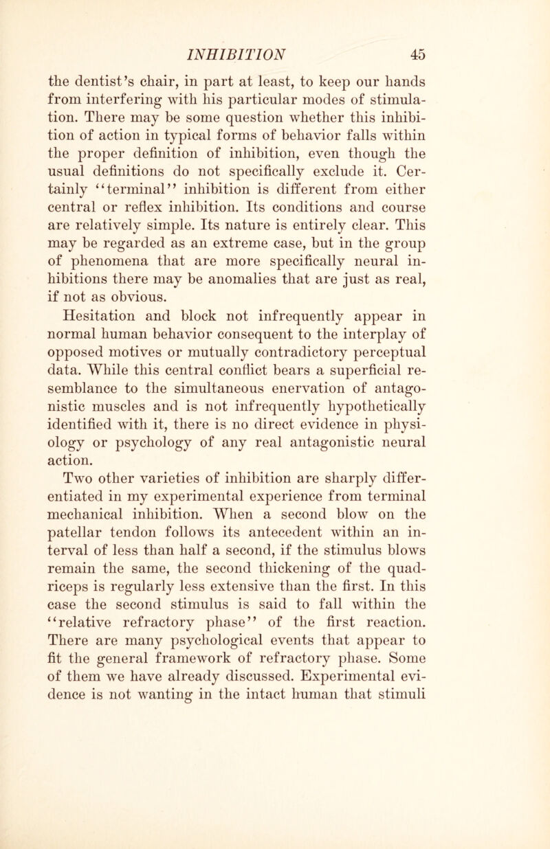 the dentist’s chair, in part at least, to keep our hands from interfering with his particular modes of stimula¬ tion. There may be some question whether this inhibi¬ tion of action in typical forms of behavior falls within the proper definition of inhibition, even though the usual definitions do not specifically exclude it. Cer¬ tainly “terminal” inhibition is different from either central or reflex inhibition. Its conditions and course are relatively simple. Its nature is entirely clear. This may be regarded as an extreme case, but in the group of phenomena that are more specifically neural in¬ hibitions there may be anomalies that are just as real, if not as obvious. Hesitation and block not infrequently appear in normal human behavior consequent to the interplay of opposed motives or mutually contradictory perceptual data. While this central conflict bears a superficial re¬ semblance to the simultaneous enervation of antago¬ nistic muscles and is not infrequently hypothetically identified with it, there is no direct evidence in physi¬ ology or psychology of any real antagonistic neural action. Two other varieties of inhibition are sharply differ¬ entiated in my experimental experience from terminal mechanical inhibition. When a second blow on the patellar tendon follows its antecedent within an in¬ terval of less than half a second, if the stimulus blows remain the same, the second thickening of the quad¬ riceps is regularly less extensive than the first. In this case the second stimulus is said to fall within the “relative refractory phase” of the first reaction. There are many psychological events that appear to fit the general framework of refractory phase. Some of them we have already discussed. Experimental evi¬ dence is not wanting in the intact human that stimuli