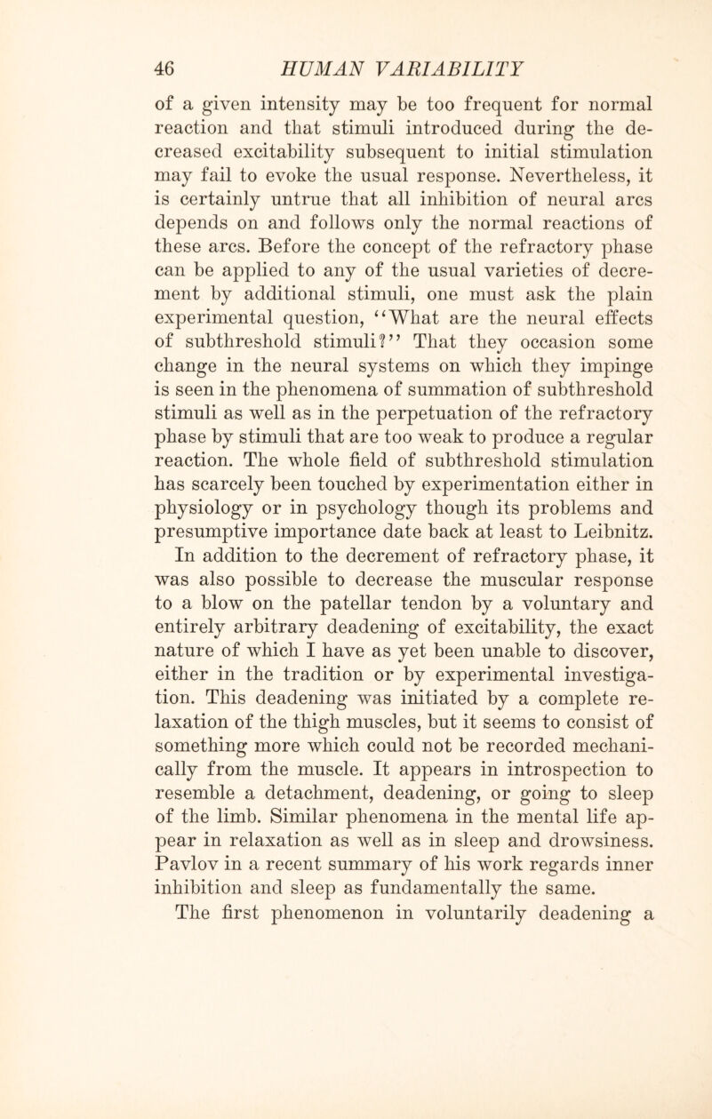 of a given intensity may be too frequent for normal reaction and that stimuli introduced during the de¬ creased excitability subsequent to initial stimulation may fail to evoke the usual response. Nevertheless, it is certainly untrue that all inhibition of neural arcs depends on and follows only the normal reactions of these arcs. Before the concept of the refractory phase can be applied to any of the usual varieties of decre¬ ment by additional stimuli, one must ask the plain experimental question, “What are the neural effects of subthreshold stimuli V7 That they occasion some change in the neural systems on which they impinge is seen in the phenomena of summation of subthreshold stimuli as well as in the perpetuation of the refractory phase by stimuli that are too weak to produce a regular reaction. The whole field of subthreshold stimulation has scarcely been touched by experimentation either in physiology or in psychology though its problems and presumptive importance date back at least to Leibnitz. In addition to the decrement of refractory phase, it was also possible to decrease the muscular response to a blow on the patellar tendon by a voluntary and entirely arbitrary deadening of excitability, the exact nature of which I have as yet been unable to discover, either in the tradition or by experimental investiga¬ tion. This deadening was initiated by a complete re¬ laxation of the thigh muscles, but it seems to consist of something more which could not be recorded mechani¬ cally from the muscle. It appears in introspection to resemble a detachment, deadening, or going to sleep of the limb. Similar phenomena in the mental life ap¬ pear in relaxation as well as in sleep and drowsiness. Pavlov in a recent summary of his work regards inner inhibition and sleep as fundamentally the same. The first phenomenon in voluntarily deadening a