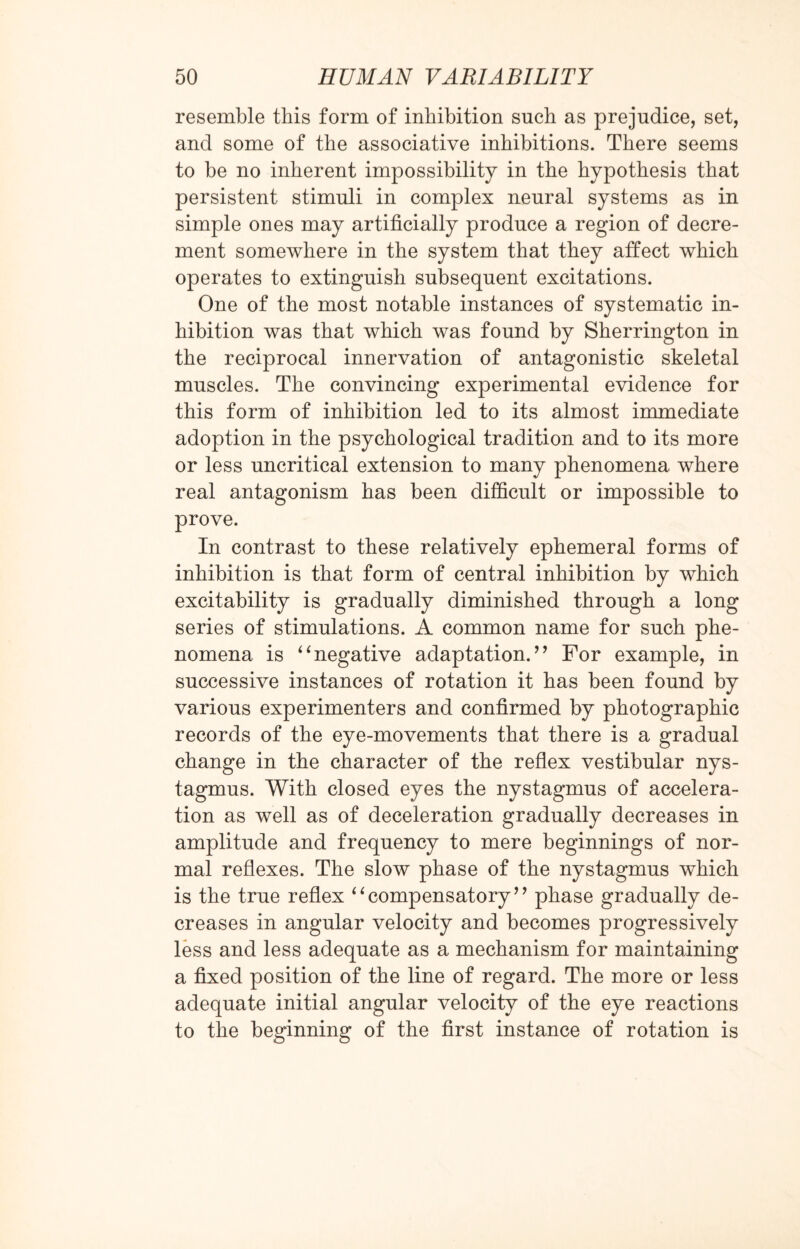 resemble this form of inhibition such as prejudice, set, and some of the associative inhibitions. There seems to be no inherent impossibility in the hypothesis that persistent stimuli in complex neural systems as in simple ones may artificially produce a region of decre¬ ment somewhere in the system that they affect which operates to extinguish subsequent excitations. One of the most notable instances of systematic in¬ hibition was that which was found by Sherrington in the reciprocal innervation of antagonistic skeletal muscles. The convincing experimental evidence for this form of inhibition led to its almost immediate adoption in the psychological tradition and to its more or less uncritical extension to many phenomena where real antagonism has been difficult or impossible to prove. In contrast to these relatively ephemeral forms of inhibition is that form of central inhibition by which excitability is gradually diminished through a long series of stimulations. A common name for such phe¬ nomena is “negative adaptation.” For example, in successive instances of rotation it has been found by various experimenters and confirmed by photographic records of the eye-movements that there is a gradual change in the character of the reflex vestibular nys¬ tagmus. With closed eyes the nystagmus of accelera¬ tion as well as of deceleration gradually decreases in amplitude and frequency to mere beginnings of nor¬ mal reflexes. The slow phase of the nystagmus which is the true reflex “compensatory” phase gradually de¬ creases in angular velocity and becomes progressively less and less adequate as a mechanism for maintaining a fixed position of the line of regard. The more or less adequate initial angular velocity of the eye reactions to the beginning of the first instance of rotation is