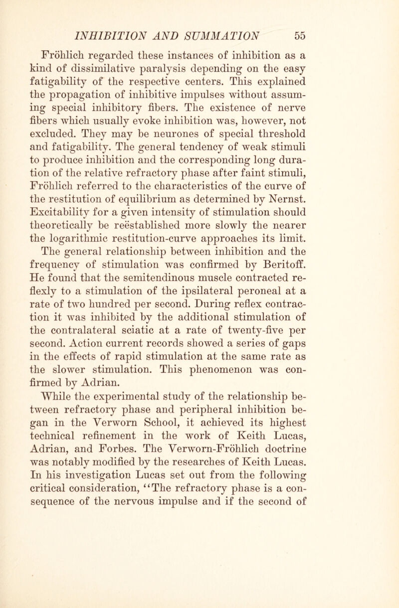 Frohlich regarded these instances of inhibition as a kind of dissimilative paralysis depending on the easy fatigability of the respective centers. This explained the propagation of inhibitive impulses without assum¬ ing special inhibitory fibers. The existence of nerve fibers which usually evoke inhibition was, however, not excluded. They may be neurones of special threshold and fatigability. The general tendency of weak stimuli to produce inhibition and the corresponding long dura¬ tion of the relative refractory phase after faint stimuli, Frohlich referred to the characteristics of the curve of the restitution of equilibrium as determined by Nernst. Excitability for a given intensity of stimulation should theoretically be reestablished more slowly the nearer the logarithmic restitution-curve approaches its limit. The general relationship between inhibition and the frequency of stimulation was confirmed by Beritoff. He found that the semitendinous muscle contracted re- flexly to a stimulation of the ipsilateral peroneal at a rate of two hundred per second. During reflex contrac¬ tion it was inhibited by the additional stimulation of the contralateral sciatic at a rate of twenty-five per second. Action current records showed a series of gaps in the effects of rapid stimulation at the same rate as the slower stimulation. This phenomenon was con¬ firmed by Adrian. While the experimental study of the relationship be¬ tween refractory phase and peripheral inhibition be¬ gan in the Verworn School, it achieved its highest technical refinement in the work of Keith Lucas, Adrian, and Forbes. The Verworn-Frohlich doctrine was notably modified by the researches of Keith Lucas. In his investigation Lucas set out from the following critical consideration, “The refractory phase is a con¬ sequence of the nervous impulse and if the second of