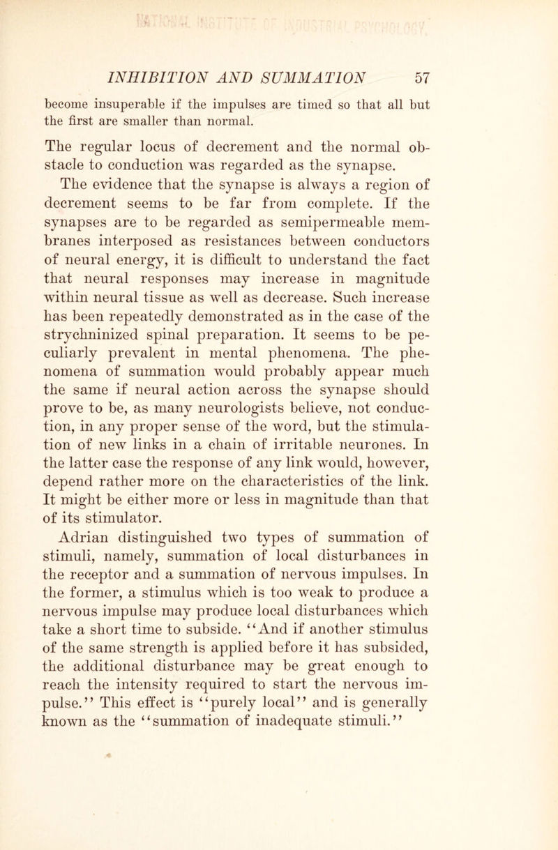 become insuperable if the impulses are timed so that all but the first are smaller than normal. The regular locus of decrement and the normal ob¬ stacle to conduction was regarded as the synapse. The evidence that the synapse is always a region of decrement seems to be far from complete. If the synapses are to be regarded as semipermeable mem¬ branes interposed as resistances between conductors of neural energy, it is difficult to understand the fact that neural responses may increase in magnitude within neural tissue as well as decrease. Such increase has been repeatedly demonstrated as in the case of the strychninized spinal preparation. It seems to be pe¬ culiarly prevalent in mental phenomena. The phe¬ nomena of summation would probably appear much the same if neural action across the synapse should prove to be, as many neurologists believe, not conduc¬ tion, in any proper sense of the word, but the stimula¬ tion of new links in a chain of irritable neurones. In the latter case the response of any link would, however, depend rather more on the characteristics of the link. It might be either more or less in magnitude than that of its stimulator. Adrian distinguished two types of summation of stimuli, namely, summation of local disturbances in the receptor and a summation of nervous impulses. In the former, a stimulus which is too weak to produce a nervous impulse may produce local disturbances which take a short time to subside. “And if another stimulus of the same strength is applied before it has subsided, the additional disturbance may be great enough to reach the intensity required to start the nervous im¬ pulse/ * This effect is “purely local” and is generally known as the “summation of inadequate stimuli.”