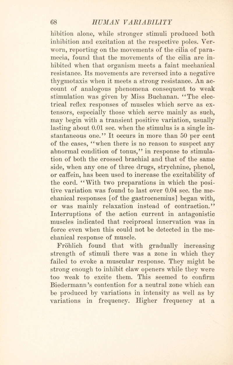 liibition alone, while stronger stimuli produced both inhibition and excitation at the respective poles. Ver- worn, reporting on the movements of the cilia of para- mecia, found that the movements of the cilia are in¬ hibited when that organism meets a faint mechanical resistance. Its movements are reversed into a negative thygmotaxis when it meets a strong resistance. An ac¬ count of analogous phenomena consequent to weak stimulation was given by Miss Buchanan. “The elec¬ trical reflex responses of muscles which serve as ex¬ tensors, especially those which serve mainly as such, may begin with a transient positive variation, usually lasting about 0.01 sec. when the stimulus is a single in¬ stantaneous one.” It occurs in more than 50 per cent of the cases, “when there is no reason to suspect any abnormal condition of tonus,” in response to stimula¬ tion of both the crossed brachial and that of the same side, when any one of three drugs, strychnine, phenol, or caffein, has been used to increase the excitability of the cord. “With two preparations in which the posi¬ tive variation was found to last over 0.04 sec. the me¬ chanical responses [of the gastrocnemius] began with, or was mainly relaxation instead of contraction.” Interruptions of the action current in antagonistic muscles indicated that reciprocal innervation was in force even when this could not be detected in the me¬ chanical response of muscle. Frohlich found that with gradually increasing strength of stimuli there was a zone in which they failed to evoke a muscular response. They might be strong enough to inhibit claw openers while they were too weak to excite them. This seemed to confirm Biedermann’s contention for a neutral zone which can be produced by variations in intensity as well as by variations in frequency. Higher frequency at a