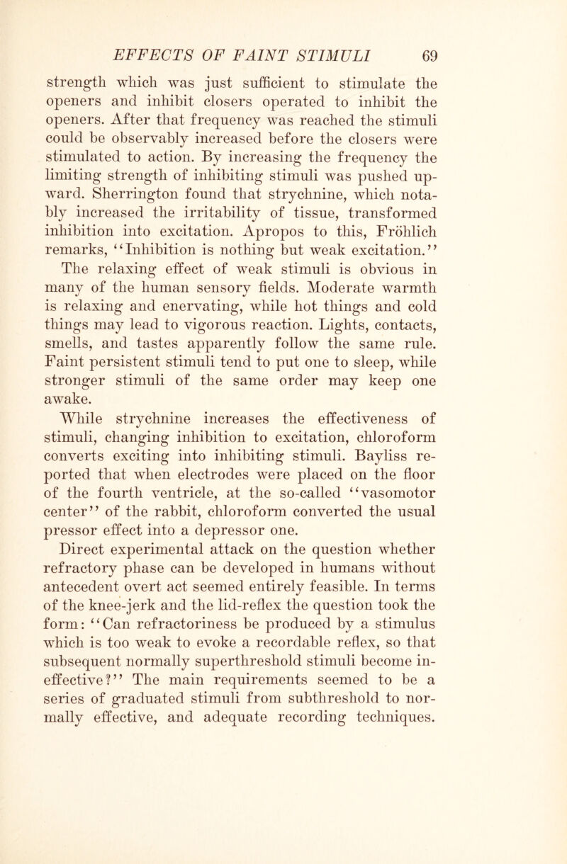 strength which was just sufficient to stimulate the openers and inhibit closers operated to inhibit the openers. After that frequency was reached the stimuli could be observably increased before the closers were stimulated to action. By increasing the frequency the limiting strength of inhibiting stimuli was pushed up¬ ward. Sherrington found that strychnine, which nota¬ bly increased the irritability of tissue, transformed inhibition into excitation. Apropos to this, Frohlich remarks, “Inhibition is nothing but weak excitation.’’ The relaxing effect of weak stimuli is obvious in many of the human sensory fields. Moderate warmth is relaxing and enervating, while hot things and cold things may lead to vigorous reaction. Lights, contacts, smells, and tastes apparently follow the same rule. Faint persistent stimuli tend to put one to sleep, while stronger stimuli of the same order may keep one awake. While strychnine increases the effectiveness of stimuli, changing inhibition to excitation, chloroform converts exciting into inhibiting stimuli. Bayliss re¬ ported that when electrodes were placed on the floor of the fourth ventricle, at the so-called “vasomotor center’’ of the rabbit, chloroform converted the usual pressor effect into a depressor one. Direct experimental attack on the question whether refractory phase can be developed in humans without antecedent overt act seemed entirely feasible. In terms of the knee-jerk and the lid-reflex the question took the form: “Can refractoriness be produced by a stimulus which is too weak to evoke a recordable reflex, so that subsequent normally superthreshold stimuli become in¬ effective?” The main requirements seemed to be a series of graduated stimuli from subthreshold to nor¬ mally effective, and adequate recording techniques.