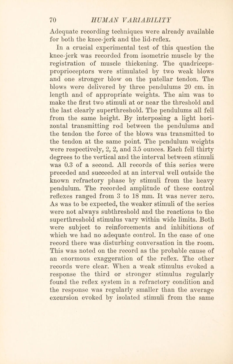 Adequate recording techniques were already available for both the knee-jerk and the lid-reflex. In a crucial experimental test of this question the knee-jerk was recorded from isometric muscle by the registration of muscle thickening. The quadriceps- proprioceptors were stimulated by two weak blows and one stronger blow on the patellar tendon. The blows were delivered by three pendulums 20 cm. in length and of appropriate weights. The aim was to make the first two stimuli at or near the threshold and the last clearly superthreshold. The pendulums all fell from the same height. By interposing a light hori¬ zontal transmitting rod between the pendulums and the tendon the force of the blows was transmitted to the tendon at the same point. The pendulum weights were respectively, 2, 2, and 3.5 ounces. Each fell thirty degrees to the vertical and the interval between stimuli was 0.3 of a second. All records of this series were preceded and succeeded at an interval well outside the known refractory phase by stimuli from the heavy pendulum. The recorded amplitude of these control reflexes ranged from 3 to 18 mm. It was never zero. As was to be expected, the weaker stimuli of the series were not always subthreshold and the reactions to the superthreshold stimulus vary within wide limits. Both were subject to reinforcements and inhibitions of which we had no adequate control. In the case of one record there was disturbing conversation in the room. This was noted on the record as the probable cause of an enormous exaggeration of the reflex. The other records were clear. When a weak stimulus evoked a response the third or stronger stimulus regularly found the reflex system in a refractory condition and the response was regularly smaller than the average excursion evoked by isolated stimuli from the same