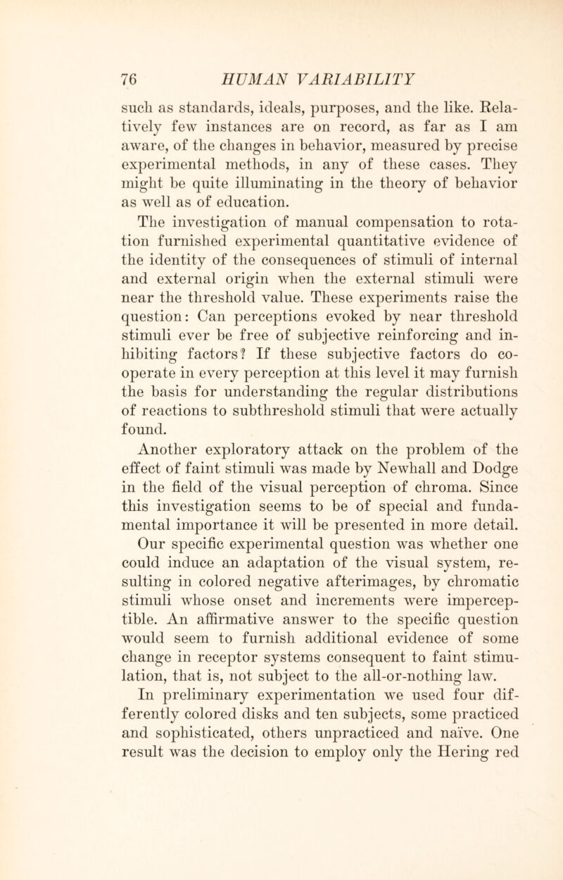 such as standards, ideals, purposes, and the like. Rela¬ tively few instances are on record, as far as I am aware, of the changes in behavior, measured by precise experimental methods, in any of these cases. They might be quite illuminating in the theory of behavior as well as of education. The investigation of manual compensation to rota¬ tion furnished experimental quantitative evidence of the identity of the consequences of stimuli of internal and external origin when the external stimuli were near the threshold value. These experiments raise the question: Can perceptions evoked by near threshold stimuli ever be free of subjective reinforcing and in¬ hibiting factors? If these subjective factors do co¬ operate in every perception at this level it may furnish the basis for understanding the regular distributions of reactions to subthreshold stimuli that were actually found. Another exploratory attack on the problem of the effect of faint stimuli was made by Newhall and Dodge in the field of the visual perception of chroma. Since this investigation seems to be of special and funda¬ mental importance it will be presented in more detail. Our specific experimental question was whether one could induce an adaptation of the visual system, re¬ sulting in colored negative afterimages, by chromatic stimuli whose onset and increments were impercep¬ tible. An affirmative answer to the specific question would seem to furnish additional evidence of some change in receptor systems consequent to faint stimu¬ lation, that is, not subject to the all-or-nothing law. In preliminary experimentation we used four dif¬ ferently colored disks and ten subjects, some practiced and sophisticated, others unpracticed and naive. One result was the decision to employ only the Hering red