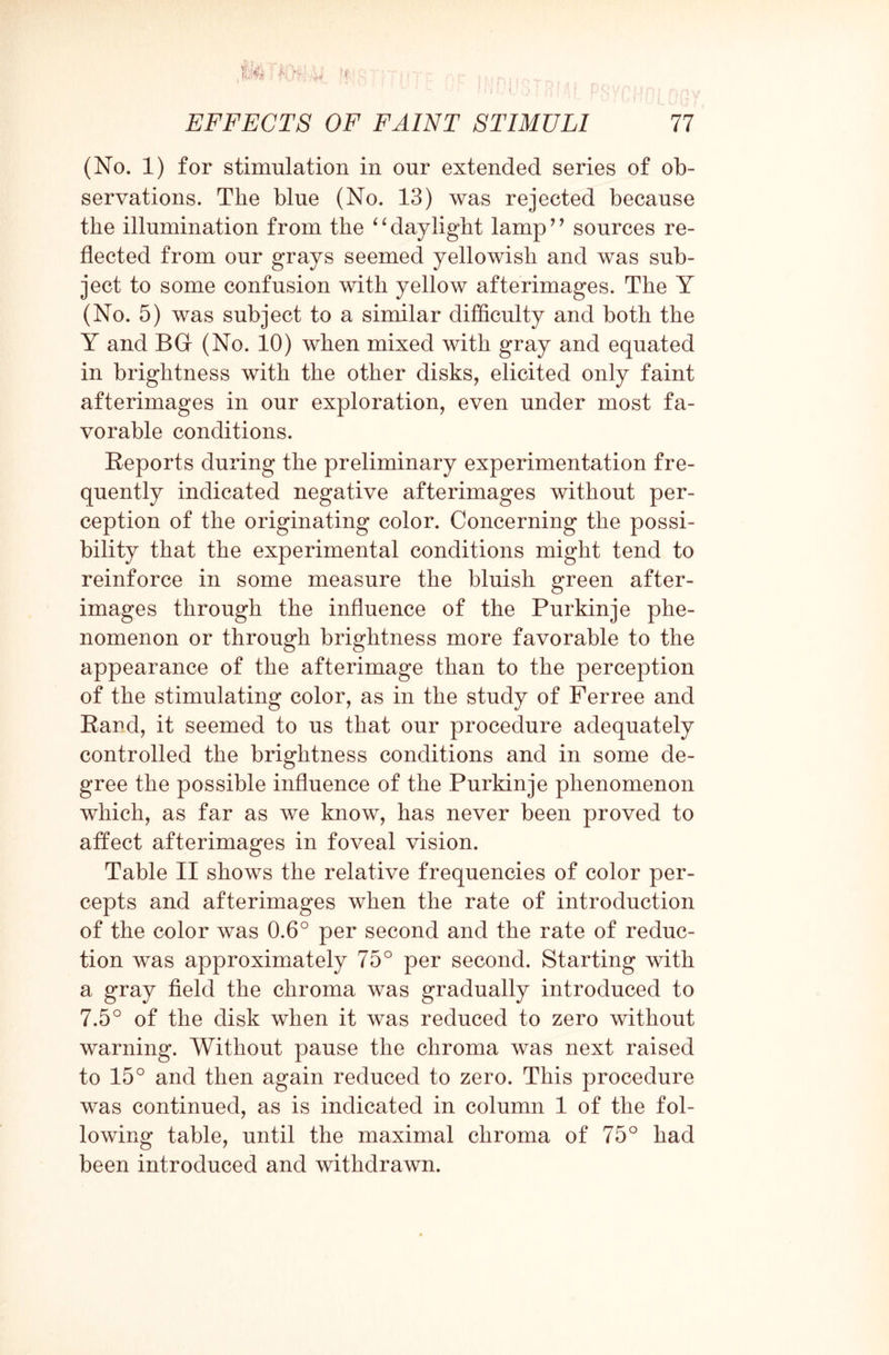 (No. 1) for stimulation in our extended series of ob¬ servations. The blue (No. 13) was rejected because the illumination from the “daylight lamp” sources re¬ flected from our grays seemed yellowish and was sub¬ ject to some confusion with yellow afterimages. The Y (No. 5) was subject to a similar difficulty and both the Y and BGf (No. 10) when mixed with gray and equated in brightness with the other disks, elicited only faint afterimages in our exploration, even under most fa¬ vorable conditions. Reports during the preliminary experimentation fre¬ quently indicated negative afterimages without per¬ ception of the originating color. Concerning the possi¬ bility that the experimental conditions might tend to reinforce in some measure the bluish green after¬ images through the influence of the Purkinje phe¬ nomenon or through brightness more favorable to the appearance of the afterimage than to the perception of the stimulating color, as in the study of Ferree and Rard, it seemed to us that our procedure adequately controlled the brightness conditions and in some de¬ gree the possible influence of the Purkinje phenomenon which, as far as we know, has never been proved to affect afterimages in foveal vision. Table II shows the relative frequencies of color per¬ cepts and afterimages when the rate of introduction of the color was 0.6° per second and the rate of reduc¬ tion was approximately 75° per second. Starting with a gray field the chroma was gradually introduced to 7.5° of the disk when it was reduced to zero without warning. Without pause the chroma was next raised to 15° and then again reduced to zero. This procedure was continued, as is indicated in column 1 of the fol¬ lowing table, until the maximal chroma of 75° had been introduced and withdrawn.