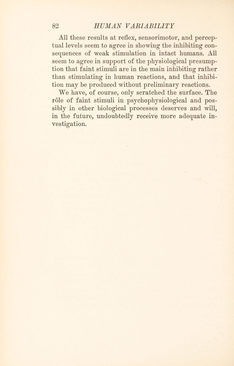 All these results at reflex, sensorimotor, and percep¬ tual levels seem to agree in showing the inhibiting con¬ sequences of weak stimulation in intact humans. All seem to agree in support of the physiological presump¬ tion that faint stimuli are in the main inhibiting rather than stimulating in human reactions, and that inhibi¬ tion may be produced without preliminary reactions. We have, of course, only scratched the surface. The role of faint stimuli in psychophysiological and pos¬ sibly in other biological processes deserves and will, in the future, undoubtedly receive more adequate in¬ vestigation.