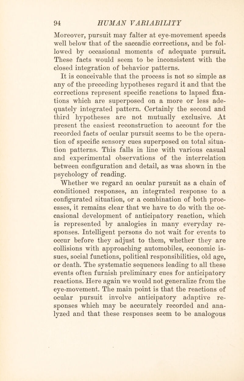 Moreover, pursuit may falter at eye-movement speeds well below that of the saccadic corrections, and be fol¬ lowed by occasional moments of adequate pursuit. These facts would seem to be inconsistent with the closed integration of behavior patterns. It is conceivable that the process is not so simple as any of the preceding hypotheses regard it and that the corrections represent specific reactions to lapsed fixa¬ tions which are superposed on a more or less ade¬ quately integrated pattern. Certainly the second and third hypotheses are not mutually exclusive. At present the easiest reconstruction to account for the recorded facts of ocular pursuit seems to be the opera¬ tion of specific sensory cues superposed on total situa¬ tion patterns. This falls in line with various casual and experimental observations of the interrelation between configuration and detail, as was shown in the psychology of reading. Whether we regard an ocular pursuit as a chain of conditioned responses, an integrated response to a configurated situation, or a combination of both proc¬ esses, it remains clear that we have to do with the oc¬ casional development of anticipatory reaction, which is represented by analogies in many everyday re¬ sponses. Intelligent persons do not wait for events to occur before they adjust to them, whether they are collisions with approaching automobiles, economic is¬ sues, social functions, political responsibilities, old age, or death. The systematic sequences leading to all these events often furnish preliminary cues for anticipatory reactions. Here again we would not generalize from the eye-movement. The main point is that the reactions of ocular pursuit involve anticipatory adaptive re¬ sponses which may be accurately recorded and ana¬ lyzed and that these responses seem to be analogous