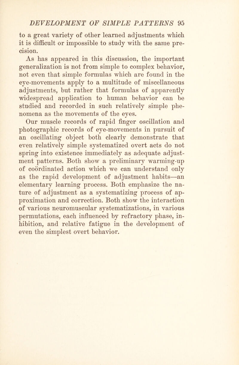 to a great variety of other learned adjustments which it is difficult or impossible to study with the same pre¬ cision. As has appeared in this discussion, the important generalization is not from simple to complex behavior, not even that simple formulas which are found in the eye-movements apply to a multitude of miscellaneous adjustments, but rather that formulas of apparently widespread application to human behavior can be studied and recorded in such relatively simple phe¬ nomena as the movements of the eyes. Our muscle records of rapid finger oscillation and photographic records of eye-movements in pursuit of an oscillating object both clearly demonstrate that even relatively simple systematized overt acts do not spring into existence immediately as adequate adjust¬ ment patterns. Both show a preliminary warming-up of coordinated action which we can understand only as the rapid development of adjustment habits—an elementary learning process. Both emphasize the na¬ ture of adjustment as a systematizing process of ap¬ proximation and correction. Both show the interaction of various neuromuscular systematizations, in various permutations, each influenced by refractory phase, in¬ hibition, and relative fatigue in the development of even the simplest overt behavior.