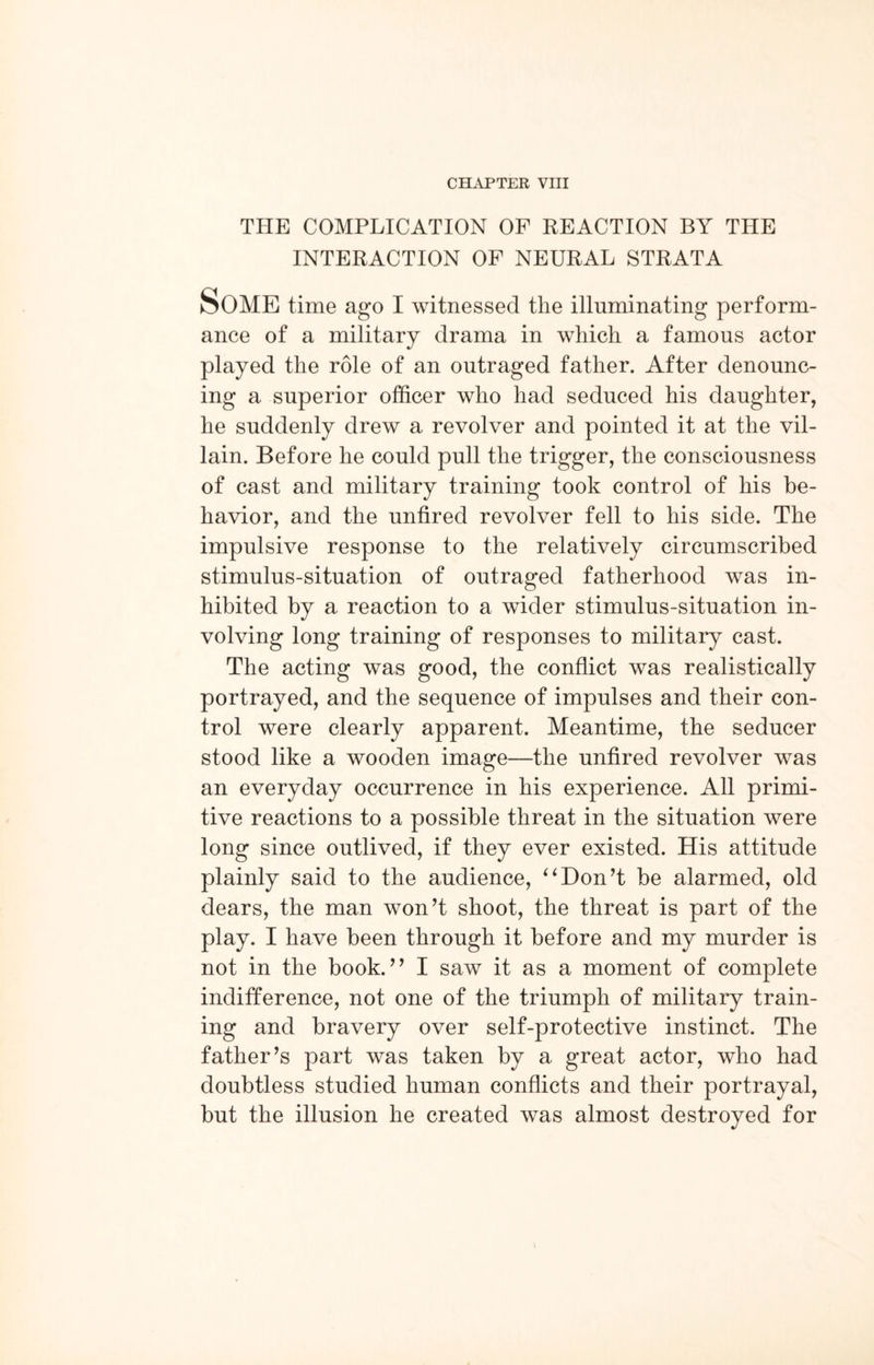 CHAPTER VIII THE COMPLICATION OF REACTION BY THE INTERACTION OF NEURAL STRATA Some time ago I witnessed the illuminating perform¬ ance of a military drama in which a famous actor played the role of an outraged father. After denounc¬ ing a superior officer who had seduced his daughter, he suddenly drew a revolver and pointed it at the vil¬ lain. Before he could pull the trigger, the consciousness of cast and military training took control of his be¬ havior, and the untired revolver fell to his side. The impulsive response to the relatively circumscribed stimulus-situation of outraged fatherhood was in¬ hibited by a reaction to a wider stimulus-situation in¬ volving long training of responses to military cast. The acting was good, the conflict was realistically portrayed, and the sequence of impulses and their con¬ trol were clearly apparent. Meantime, the seducer stood like a wooden image—the unfired revolver was an everyday occurrence in his experience. All primi¬ tive reactions to a possible threat in the situation were long since outlived, if they ever existed. His attitude plainly said to the audience, “Don’t be alarmed, old dears, the man won’t shoot, the threat is part of the play. I have been through it before and my murder is not in the book.” I saw it as a moment of complete indifference, not one of the triumph of military train¬ ing and bravery over self-protective instinct. The father’s part was taken by a great actor, who had doubtless studied human conflicts and their portrayal, but the illusion he created was almost destroyed for