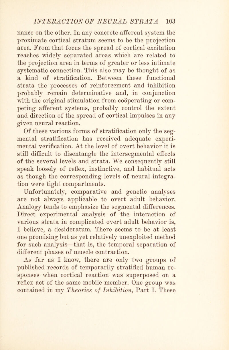 nance on the other. In any concrete afferent system the proximate cortical stratum seems to be the projection area. From that focus the spread of cortical excitation reaches widely separated areas which are related to the projection area in terms of greater or less intimate systematic connection. This also may be thought of as a kind of stratification. Between these functional strata the processes of reinforcement and inhibition probably remain determinative and, in conjunction with the original stimulation from cooperating or com¬ peting afferent systems, probably control the extent and direction of the spread of cortical impulses in any given neural reaction. Of these various forms of stratification only the seg¬ mental stratification has received adequate experi¬ mental verification. At the level of overt behavior it is still difficult to disentangle the intersegmental effects of the several levels and strata. We consequently still speak loosely of reflex, instinctive, and habitual acts as though the corresponding levels of neural integra¬ tion were tight compartments. Unfortunately, comparative and genetic analyses are not always applicable to overt adult behavior. Analogy tends to emphasize the segmental differences. Direct experimental analysis of the interaction of various strata in complicated overt adult behavior is, I believe, a desideratum. There seems to be at least one promising but as yet relatively unexploited method for such analysis—that is, the temporal separation of different phases of muscle contraction. As far as I know, there are only two groups of published records of temporarily stratified human re¬ sponses when cortical reaction was superposed on a reflex act of the same mobile member. One group was contained in my Theories of Inhibition, Part I. These