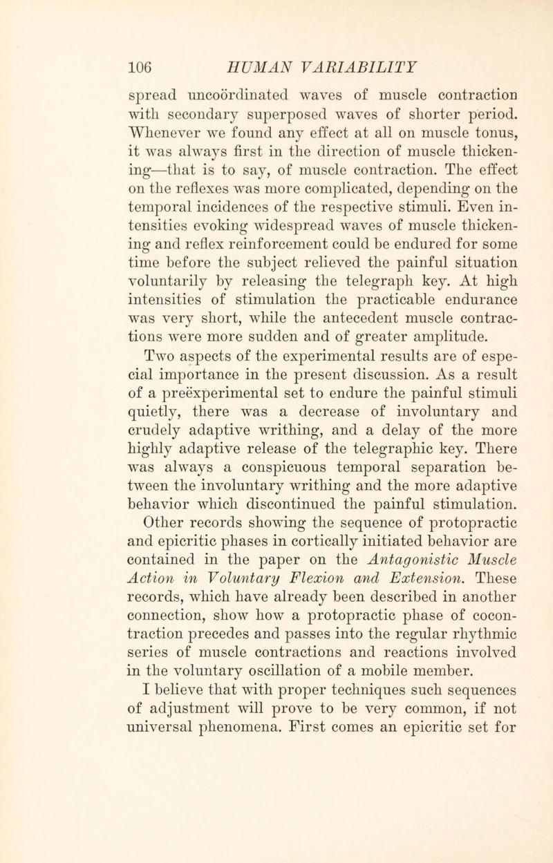 spread uncoordinated waves of muscle contraction with secondary superposed waves of shorter period. Whenever we found any effect at all on muscle tonus, it was always first in the direction of muscle thicken¬ ing—that is to say, of muscle contraction. The effect, on the reflexes was more complicated, depending on the temporal incidences of the respective stimuli. Even in¬ tensities evoking widespread waves of muscle thicken¬ ing and reflex reinforcement could be endured for some time before the subject relieved the painful situation voluntarily by releasing the telegraph key. At high intensities of stimulation the practicable endurance was very short, while the antecedent muscle contrac¬ tions were more sudden and of greater amplitude. Two aspects of the experimental results are of espe¬ cial importance in the present discussion. As a result of a preexperimental set to endure the painful stimuli quietly, there was a decrease of involuntary and crudely adaptive writhing, and a delay of the more highly adaptive release of the telegraphic key. There was always a conspicuous temporal separation be¬ tween the involuntary writhing and the more adaptive behavior which discontinued the painful stimulation. Other records showing the sequence of protopractic and epicritic phases in cortically initiated behavior are contained in the paper on the Antagonistic Muscle Action in Voluntary Flexion and Extension. These records, which have already been described in another connection, show how a protopractic phase of cocon¬ traction precedes and passes into the regular rhythmic series of muscle contractions and reactions involved in the voluntary oscillation of a mobile member. I believe that with proper techniques such sequences of adjustment will prove to be very common, if not universal phenomena. First comes an epicritic set for