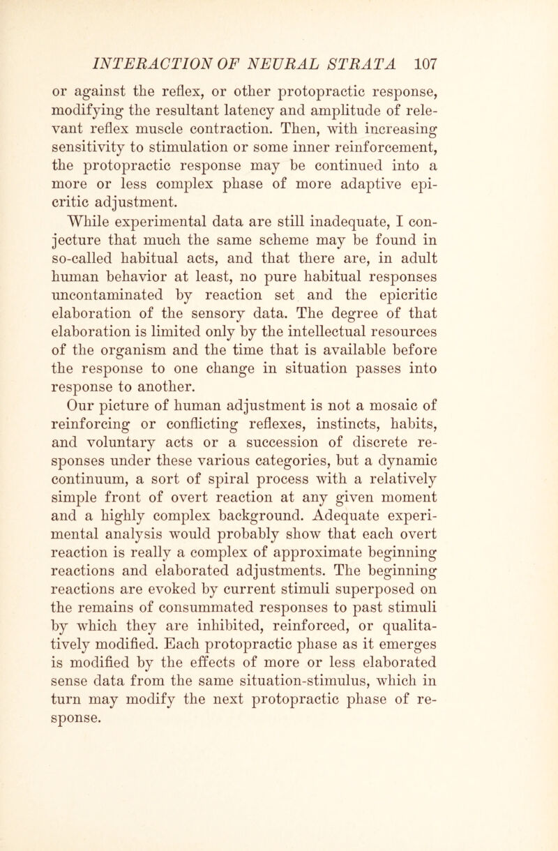 or against the reflex, or other protopractic response, modifying the resultant latency and amplitude of rele¬ vant reflex muscle contraction. Then, with increasing sensitivity to stimulation or some inner reinforcement, the protopractic response may be continued into a more or less complex phase of more adaptive epi- critic adjustment. While experimental data are still inadequate, I con¬ jecture that much the same scheme may be found in so-called habitual acts, and that there are, in adult human behavior at least, no pure habitual responses uncontaminated by reaction set and the epicritic elaboration of the sensory data. The degree of that elaboration is limited only by the intellectual resources of the organism and the time that is available before the response to one change in situation passes into response to another. Our picture of human adjustment is not a mosaic of reinforcing or conflicting reflexes, instincts, habits, and voluntary acts or a succession of discrete re- sponses under these various categories, but a dynamic continuum, a sort of spiral process with a relatively simple front of overt reaction at any given moment and a highly complex background. Adequate experi¬ mental analysis would probably show that each overt reaction is really a complex of approximate beginning reactions and elaborated adjustments. The beginning reactions are evoked by current stimuli superposed on the remains of consummated responses to past stimuli by which they are inhibited, reinforced, or qualita¬ tively modified. Each protopractic phase as it emerges is modified by the effects of more or less elaborated sense data from the same situation-stimulus, which in turn may modify the next protopractic phase of re¬ sponse.