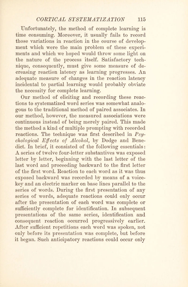 Unfortunately, the method of complete learning is time consuming. Moreover, it usually fails to record those variations in reaction in the course of develop¬ ment which were the main problem of these experi¬ ments and which we hoped would throw some light on the nature of the process itself. Satisfactory tech¬ nique, consequently, must give some measure of de¬ creasing reaction latency as learning progresses. An adequate measure of changes in the reaction latency incidental to partial learning would probably obviate the necessity for complete learning. Our method of eliciting and recording these reac¬ tions to systematized word series was somewhat analo¬ gous to the traditional method of paired associates. In our method, however, the measured associations were continuous instead of being merely paired. This made the method a kind of multiple prompting with recorded reactions. The technique was first described in Psy¬ chological Effects of Alcohol, by Dodge and Bene¬ dict. In brief, it consisted of the following essentials: A series of twelve four-letter substantives was exposed letter by letter, beginning with the last letter of the last word and proceeding backward to the first letter of the first word. Reaction to each word as it was thus exposed backward was recorded by means of a voice- key and an electric marker on base lines parallel to the series of words. During the first presentation of any series of words, adequate reactions could only occur after the presentation of each word was complete or sufficiently complete for identification. In subsequent presentations of the same series, identification and consequent reaction occurred progressively earlier. After sufficient repetitions each word was spoken, not only before its presentation was complete, but before it began. Such anticipatory reactions could occur only