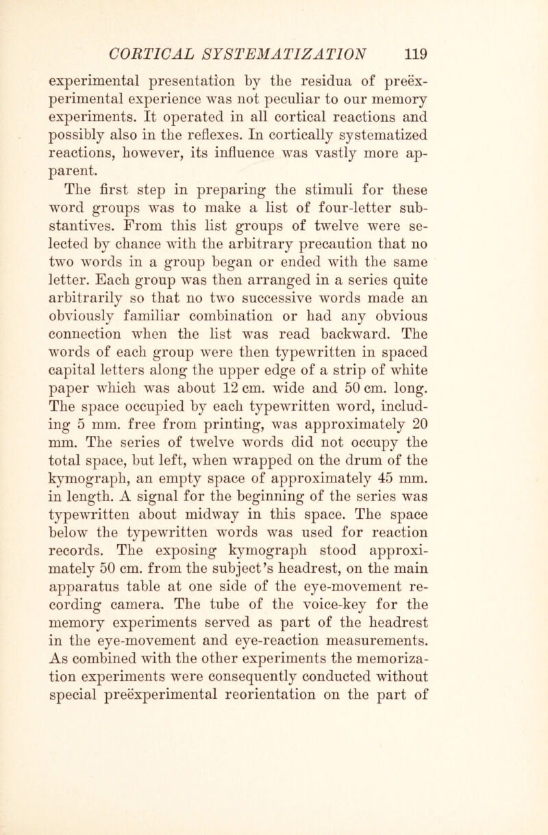 experimental presentation by the residua of preex- perimental experience was not peculiar to our memory experiments. It operated in all cortical reactions and possibly also in the reflexes. In cortically systematized reactions, however, its influence was vastly more ap¬ parent. The first step in preparing the stimuli for these word groups was to make a list of four-letter sub¬ stantives. From this list groups of twelve were se¬ lected by chance with the arbitrary precaution that no two words in a group began or ended with the same letter. Each group was then arranged in a series quite arbitrarily so that no two successive words made an obviously familiar combination or had any obvious connection when the list was read backward. The words of each group were then typewritten in spaced capital letters along the upper edge of a strip of white paper which was about 12 cm. wide and 50 cm. long. The space occupied by each typewritten word, includ¬ ing 5 mm. free from printing, was approximately 20 mm. The series of twelve words did not occupy the total space, but left, when wrapped on the drum of the kymograph, an empty space of approximately 45 mm. in length. A signal for the beginning of the series was typewritten about midway in this space. The space below the typewritten words was used for reaction records. The exposing kymograph stood approxi¬ mately 50 cm. from the subject’s headrest, on the main apparatus table at one side of the eye-movement re¬ cording camera. The tube of the voice-key for the memory experiments served as part of the headrest in the eye-movement and eye-reaction measurements. As combined with the other experiments the memoriza¬ tion experiments were consequently conducted without special preexperimental reorientation on the part of