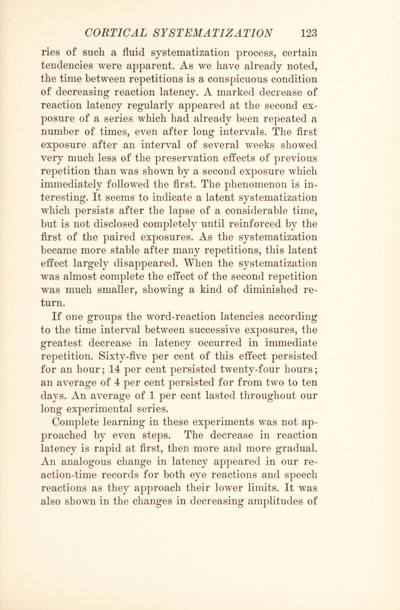 ries of such a fluid systematization process, certain tendencies were apparent. As we have already noted, the time between repetitions is a conspicuous condition of decreasing reaction latency. A marked decrease of reaction latency regularly appeared at the second ex¬ posure of a series which had already been repeated a number of times, even after long intervals. The first exposure after an interval of several weeks showed very much less of the preservation effects of previous repetition than was shown by a second exposure which immediately followed the first. The phenomenon is in¬ teresting. It seems to indicate a latent systematization which persists after the lapse of a considerable time, but is not disclosed completely until reinforced by the first of the paired exposures. As the systematization became more stable after many repetitions, this latent effect largely disappeared. When the systematization was almost complete the effect of the second repetition was much smaller, showing a kind of diminished re¬ turn. If one groups the word-reaction latencies according to the time interval between successive exposures, the greatest decrease in latency occurred in immediate repetition. Sixty-five per cent of this effect persisted for an hour; 14 per cent persisted twenty-four hours; an average of 4 per cent persisted for from two to ten days. An average of 1 per cent lasted throughout our long experimental series. Complete learning in these experiments was not ap¬ proached by even steps. The decrease in reaction latency is rapid at first, then more and more gradual. An analogous change in latency appeared in our re¬ action-time records for both eye reactions and speech reactions as they approach their lower limits. It was also shown in the changes in decreasing amplitudes of