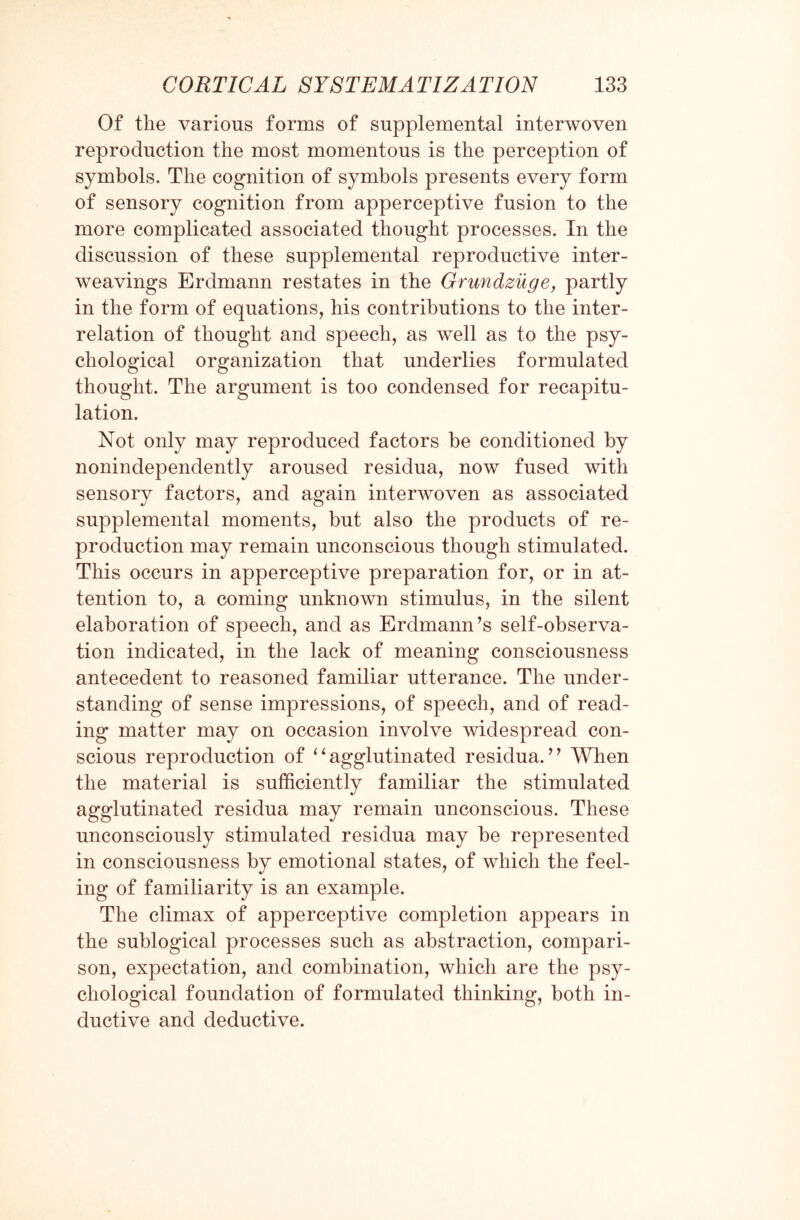 Of the various forms of supplemental interwoven reproduction the most momentous is the perception of symbols. The cognition of symbols presents every form of sensory cognition from apperceptive fusion to the more complicated associated thought processes. In the discussion of these supplemental reproductive inter- weavings Erdmann restates in the Grundzuge, partly in the form of equations, his contributions to the inter¬ relation of thought and speech, as well as to the psy¬ chological organization that underlies formulated thought. The argument is too condensed for recapitu¬ lation. Not only may reproduced factors be conditioned by nonindependently aroused residua, now fused with sensory factors, and again interwoven as associated supplemental moments, but also the products of re¬ production may remain unconscious though stimulated. This occurs in apperceptive preparation for, or in at¬ tention to, a coming unknown stimulus, in the silent elaboration of speech, and as Erdmann’s self-observa¬ tion indicated, in the lack of meaning consciousness antecedent to reasoned familiar utterance. The under¬ standing of sense impressions, of speech, and of read¬ ing matter may on occasion involve widespread con¬ scious reproduction of “agglutinated residua.” When the material is sufficiently familiar the stimulated agglutinated residua may remain unconscious. These unconsciously stimulated residua may be represented in consciousness by emotional states, of which the feel¬ ing of familiarity is an example. The climax of apperceptive completion appears in the sublogical processes such as abstraction, compari¬ son, expectation, and combination, which are the psy¬ chological foundation of formulated thinking, both in¬ ductive and deductive.