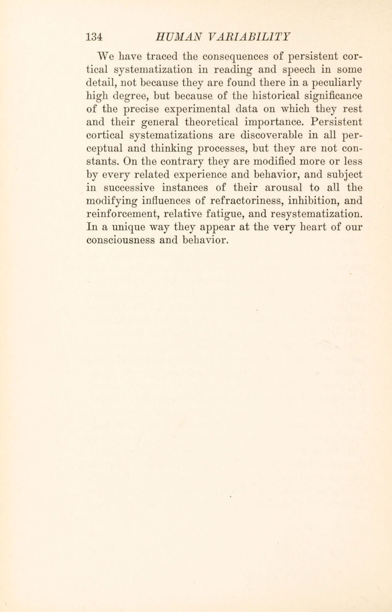 We have traced the consequences of persistent cor¬ tical systematization in reading and speech in some detail, not because they are found there in a peculiarly high degree, but because of the historical significance of the precise experimental data on which they rest and their general theoretical importance. Persistent cortical systematizations are discoverable in all per¬ ceptual and thinking processes, but they are not con¬ stants. On the contrary they are modified more or less by every related experience and behavior, and subject in successive instances of their arousal to all the modifying influences of refractoriness, inhibition, and reinforcement, relative fatigue, and resystematization. In a unique way they appear at the very heart of our consciousness and behavior.