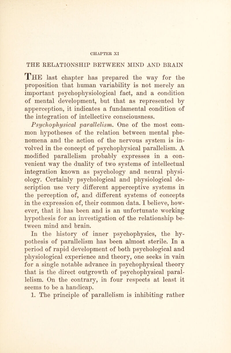 CHAPTER XI THE RELATIONSHIP BETWEEN MIND AND BRAIN The last chapter has prepared the way for the proposition that human variability is not merely an important psychophysiological fact, and a condition of mental development, but that as represented by apperception, it indicates a fundamental condition of the integration of intellective consciousness. Psychophysical parallelism. One of the most com¬ mon hypotheses of the relation between mental phe¬ nomena and the action of the nervous system is in¬ volved in the concept of psychophysical parallelism. A modified parallelism probably expresses in a con¬ venient way the duality of two systems of intellectual integration known as psychology and neural physi¬ ology. Certainly psychological and physiological de¬ scription use very different apperceptive systems in the perception of, and different systems of concepts in the expression of, their common data. I believe, how¬ ever, that it has been and is an unfortunate working hypothesis for an investigation of the relationship be¬ tween mind and brain. In the history of inner psychophysics, the hy¬ pothesis of parallelism has been almost sterile. In a period of rapid development of both psychological and physiological experience and theory, one seeks in vain for a single notable advance in psychophysical theory that is the direct outgrowth of psychophysical paral¬ lelism. On the contrary, in four respects at least it seems to be a handicap. 1. The principle of parallelism is inhibiting rather