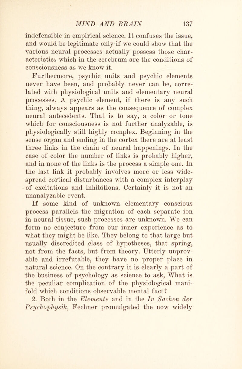 indefensible in empirical science. It confuses the issue, and would be legitimate only if we could show that the various neural processes actually possess those char¬ acteristics which in the cerebrum are the conditions of consciousness as we know it. Furthermore, psychic units and psychic elements never have been, and probably never can be, corre¬ lated with physiological units and elementary neural processes. A psychic element, if there is any such thing, always appears as the consequence of complex neural antecedents. That is to say, a color or tone which for consciousness is not further analyzable, is physiologically still highly complex. Beginning in the sense organ and ending in the cortex there are at least three links in the chain of neural happenings. In the case of color the number of links is probably higher, and in none of the links is the process a simple one. In the last link it probably involves more or less wide¬ spread cortical disturbances with a complex interplay of excitations and inhibitions. Certainly it is not an unanalyzable event. If some kind of unknown elementary conscious process parallels the migration of each separate ion in neural tissue, such processes are unknown. We can form no conjecture from our inner experience as to what they might be like. They belong to that large but usually discredited class of hypotheses, that spring, not from the facts, but from theory. Utterly unprov- able and irrefutable, they have no proper place in natural science. On the contrary it is clearly a part of the business of psychology as science to ask, What is the peculiar complication of the physiological mani¬ fold which conditions observable mental fact? 2. Both in the Elemente and in the In Sachen der Psychophysik, Fechner promulgated the now widely