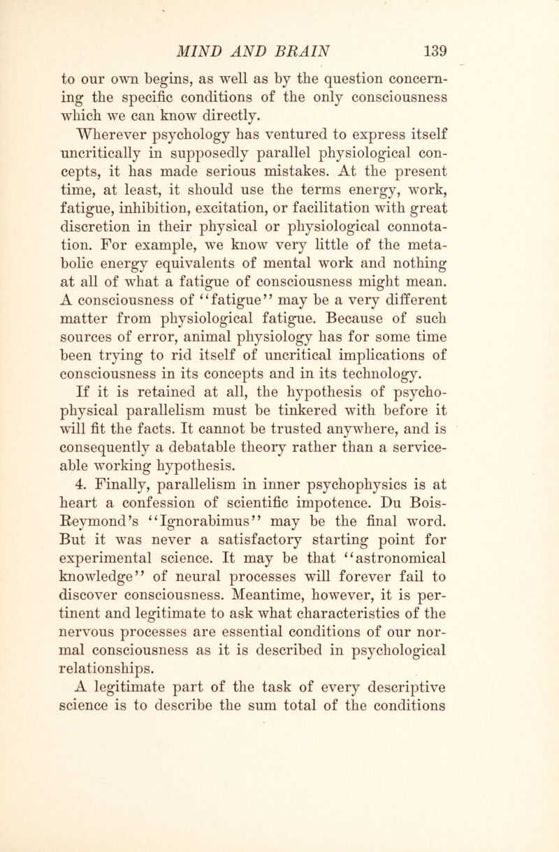 to our own begins, as well as by the question concern¬ ing the specific conditions of the only consciousness which we can know directly. Wherever psychology has ventured to express itself uncritically in supposedly parallel physiological con¬ cepts, it has made serious mistakes. At the present time, at least, it should use the terms energy, work, fatigue, inhibition, excitation, or facilitation with great discretion in their physical or physiological connota¬ tion. For example, we know very little of the meta¬ bolic energy equivalents of mental work and nothing at all of what a fatigue of consciousness might mean. A consciousness of “fatigue” may be a very different matter from physiological fatigue. Because of such sources of error, animal physiology has for some time been trying to rid itself of uncritical implications of consciousness in its concepts and in its technology. If it is retained at all, the hypothesis of psycho¬ physical parallelism must be tinkered with before it will fit the facts. It cannot be trusted anywhere, and is consequently a debatable theory rather than a service¬ able working hypothesis. 4. Finally, parallelism in inner psychophysics is at heart a confession of scientific impotence. Du Bois- Reymond’s “ Ignorabimus’ ’ may be the final word. But it was never a satisfactory starting point for experimental science. It may be that “astronomical knowledge” of neural processes will forever fail to discover consciousness. Meantime, however, it is per¬ tinent and legitimate to ask what characteristics of the nervous processes are essential conditions of our nor¬ mal consciousness as it is described in psychological relationships. A legitimate part of the task of every descriptive science is to describe the sum total of the conditions