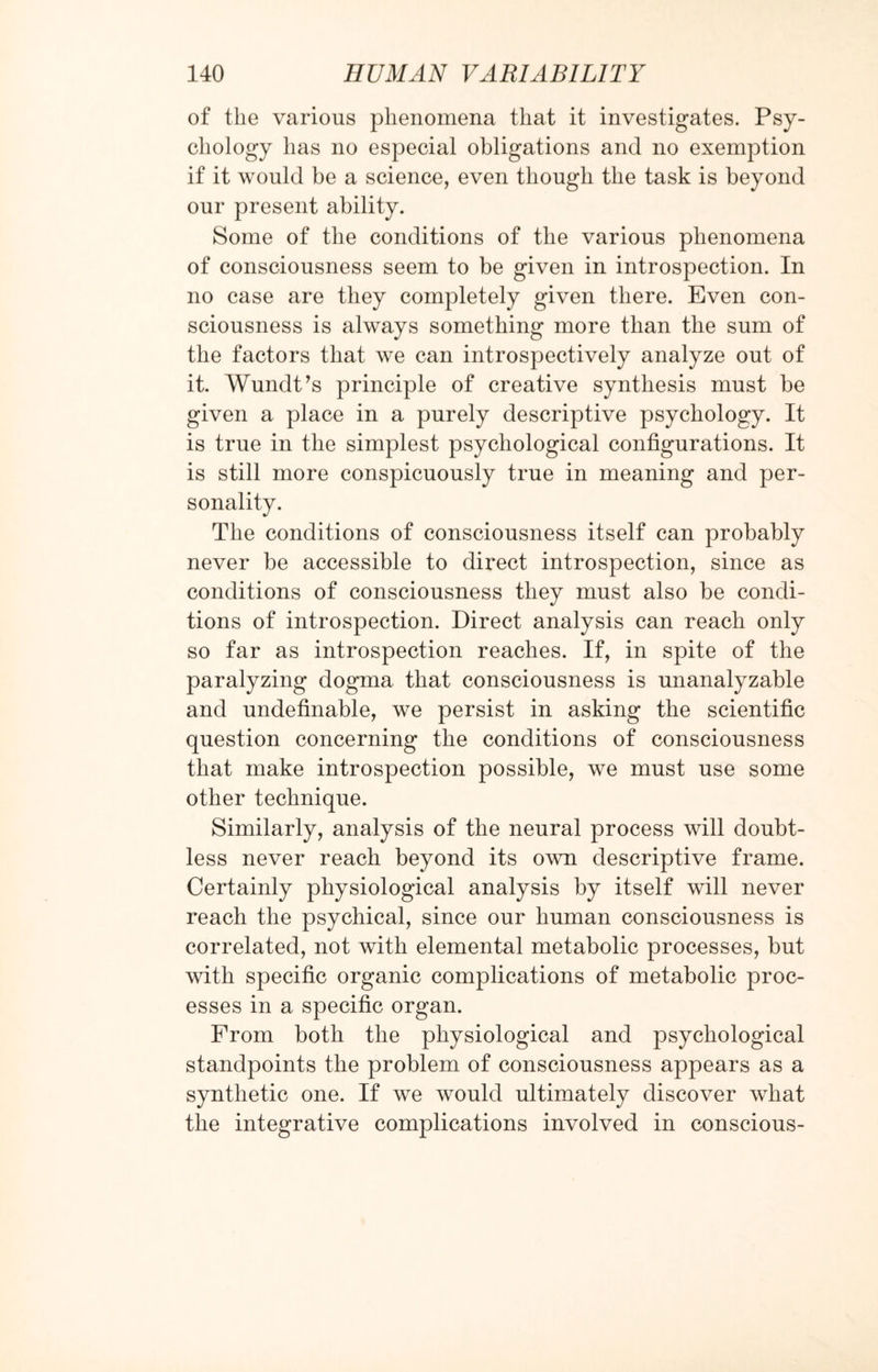 of the various phenomena that it investigates. Psy¬ chology has no especial obligations and no exemption if it would be a science, even though the task is beyond our present ability. Some of the conditions of the various phenomena of consciousness seem to be given in introspection. In no case are they completely given there. Even con¬ sciousness is always something more than the sum of the factors that we can introspectively analyze out of it. Wundt’s principle of creative synthesis must be given a place in a purely descriptive psychology. It is true in the simplest psychological configurations. It is still more conspicuously true in meaning and per¬ sonality. The conditions of consciousness itself can probably never be accessible to direct introspection, since as conditions of consciousness they must also be condi¬ tions of introspection. Direct analysis can reach only so far as introspection reaches. If, in spite of the paralyzing dogma that consciousness is unanalyzable and undefinable, we persist in asking the scientific question concerning the conditions of consciousness that make introspection possible, we must use some other technique. Similarly, analysis of the neural process will doubt¬ less never reach beyond its own descriptive frame. Certainly physiological analysis by itself will never reach the psychical, since our human consciousness is correlated, not with elemental metabolic processes, but with specific organic complications of metabolic proc¬ esses in a specific organ. From both the physiological and psychological standpoints the problem of consciousness appears as a synthetic one. If we would ultimately discover what the integrative complications involved in conscious-