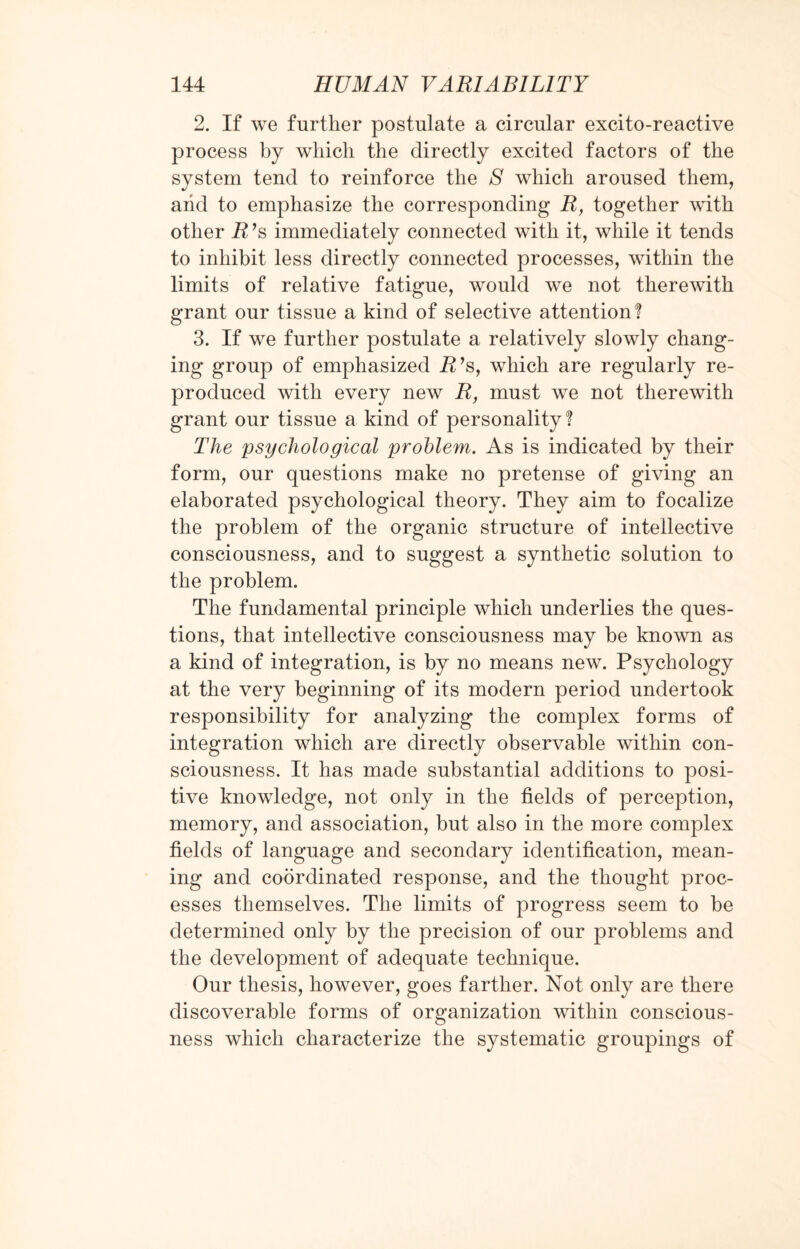 2. If we further postulate a circular excito-reactive process by which the directly excited factors of the system tend to reinforce the 8 which aroused them, arid to emphasize the corresponding R, together with other R’s immediately connected with it, while it tends to inhibit less directly connected processes, within the limits of relative fatigue, would we not therewith grant our tissue a kind of selective attention? 3. If we further postulate a relatively slowly chang¬ ing group of emphasized R’s, which are regularly re¬ produced with every new R, must we not therewith grant our tissue a kind of personality? The psychological problem. As is indicated by their form, our questions make no pretense of giving an elaborated psychological theory. They aim to focalize the problem of the organic structure of intellective consciousness, and to suggest a synthetic solution to the problem. The fundamental principle which underlies the ques¬ tions, that intellective consciousness may be known as a kind of integration, is by no means new. Psychology at the very beginning of its modern period undertook responsibility for analyzing the complex forms of integration which are directly observable within con¬ sciousness. It has made substantial additions to posi¬ tive knowledge, not only in the fields of perception, memory, and association, but also in the more complex fields of language and secondary identification, mean¬ ing and coordinated response, and the thought proc¬ esses themselves. The limits of progress seem to be determined only by the precision of our problems and the development of adequate technique. Our thesis, however, goes farther. Not only are there discoverable forms of organization within conscious¬ ness which characterize the systematic groupings of