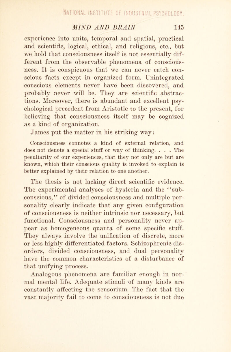 experience into units, temporal and spatial, practical and scientific, logical, ethical, and religious, etc., but we hold that consciousness itself is not essentially dif¬ ferent from the observable phenomena of conscious¬ ness. It is conspicuous that we can never catch con¬ scious facts except in organized form. Unintegrated conscious elements never have been discovered, and probably never will be. They are scientific abstrac¬ tions. Moreover, there is abundant and excellent psy¬ chological precedent from Aristotle to the present, for believing that consciousness itself may be cognized as a kind of organization. James put the matter in his striking way: Consciousness connotes a kind of external relation, and does not denote a special stuff or way of thinking. . . . The peculiarity of our experiences, that they not only are but are known, which their conscious quality is invoked to explain is better explained by their relation to one another. The thesis is not lacking direct scientific evidence. The experimental analyses of hysteria and the ‘4 sub¬ conscious,’ ’ of divided consciousness and multiple per¬ sonality clearly indicate that any given configuration of consciousness is neither intrinsic nor necessary, but functional. Consciousness and personality never ap¬ pear as homogeneous quanta of some specific stuff. They always involve the unification of discrete, more or less highly differentiated factors. Schizophrenic dis¬ orders, divided consciousness, and dual personality have the common characteristics of a disturbance of that unifying process. Analogous phenomena are familiar enough in nor¬ mal mental life. Adequate stimuli of many kinds are constantly affecting the sensorium. The fact that the vast majority fail to come to consciousness is not due