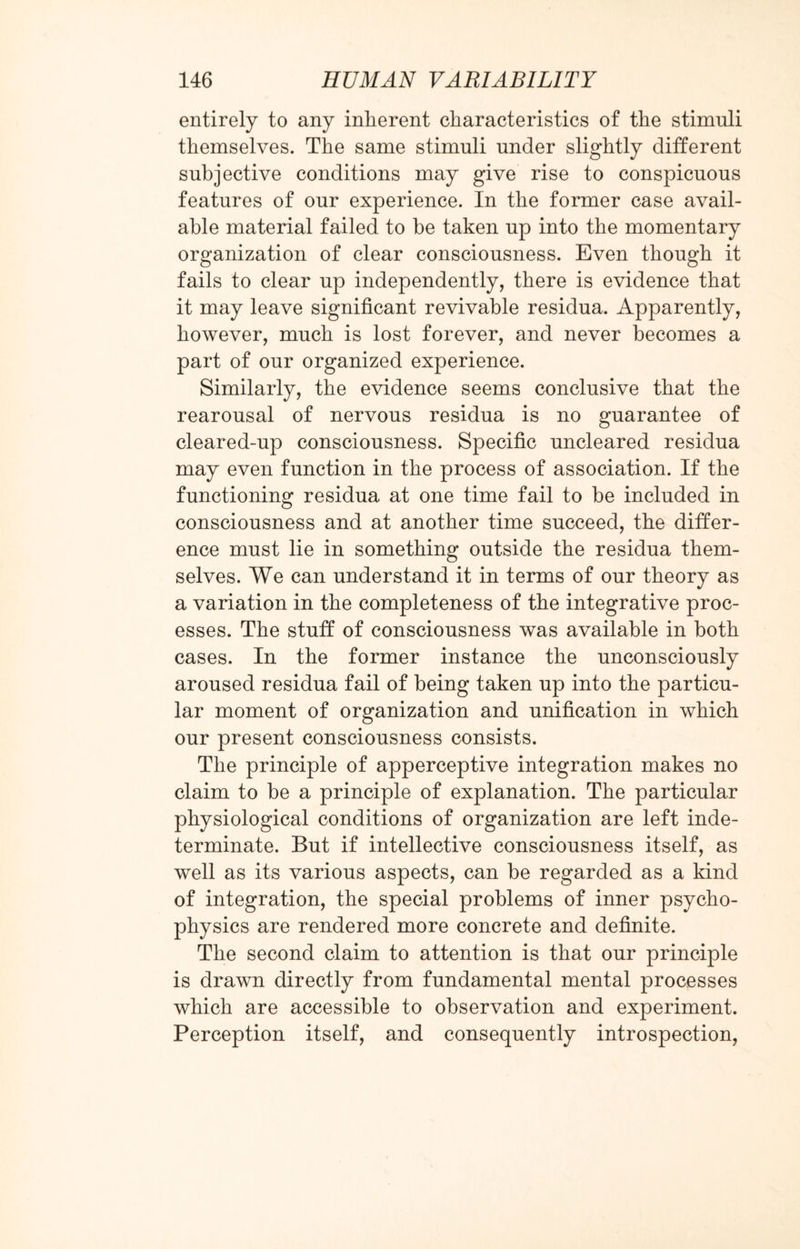 entirely to any inherent characteristics of the stimuli themselves. The same stimuli under slightly different subjective conditions may give rise to conspicuous features of our experience. In the former case avail¬ able material failed to be taken up into the momentary organization of clear consciousness. Even though it fails to clear up independently, there is evidence that it may leave significant revivable residua. Apparently, however, much is lost forever, and never becomes a part of our organized experience. Similarly, the evidence seems conclusive that the rearousal of nervous residua is no guarantee of cleared-up consciousness. Specific uncleared residua may even function in the process of association. If the functioning residua at one time fail to be included in consciousness and at another time succeed, the differ¬ ence must lie in something outside the residua them¬ selves. We can understand it in terms of our theory as a variation in the completeness of the integrative proc¬ esses. The stuff of consciousness was available in both cases. In the former instance the unconsciously aroused residua fail of being taken up into the particu¬ lar moment of organization and unification in which our present consciousness consists. The principle of apperceptive integration makes no claim to be a principle of explanation. The particular physiological conditions of organization are left inde¬ terminate. But if intellective consciousness itself, as well as its various aspects, can be regarded as a kind of integration, the special problems of inner psycho¬ physics are rendered more concrete and definite. The second claim to attention is that our principle is drawn directly from fundamental mental processes which are accessible to observation and experiment. Perception itself, and consequently introspection,