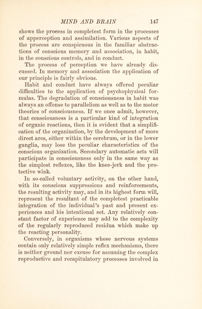 shows the process in completest form in the processes of apperception and assimilation. Varions aspects of the process are conspicuous in the familiar abstrac¬ tions of conscious memory and association, in habit, in the conscious controls, and in conduct. The process of perception we have already dis¬ cussed. In memory and association the application of our principle is fairly obvious. Habit and conduct have always offered peculiar difficulties to the application of psychophysical for¬ mulas. The degradation of consciousness in habit was always an offense to parallelism as well as to the motor theories of consciousness. If we once admit, however, that consciousness is a particular kind of integration of organic reactions, then it is evident that a simplifi¬ cation of the organization, by the development of more direct arcs, either within the cerebrum, or in the lower ganglia, may lose the peculiar characteristics of the conscious organization. Secondary automatic acts will participate in consciousness only in the same way as the simplest reflexes, like the knee-jerk and the pro¬ tective wink. In so-called voluntary activity, on the other hand, with its conscious suppressions and reinforcements, the resulting activity may, and in its highest form will, represent the resultant of the completest practicable integration of the individual’s past and present ex¬ periences and his intentional set. Any relatively con¬ stant factor of experience may add to the complexity of the regularly reproduced residua which make up the reacting personality. Conversely, in organisms whose nervous systems contain only relatively simple reflex mechanisms, there is neither ground nor excuse for assuming the complex reproductive and recapitulatory processes involved in