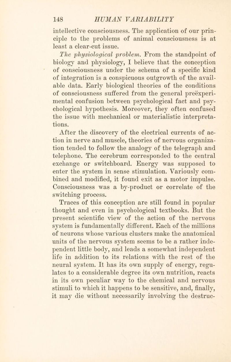 intellective consciousness. The application of our prin¬ ciple to the problems of animal consciousness is at least a clear-cut issue. The physiological problem. From the standpoint of biology and physiology, I believe that the conception of consciousness under the schema of a specific kind of integration is a conspicuous outgrowth of the avail¬ able data. Early biological theories of the conditions of consciousness suffered from the general preexperi- mental confusion between psychological fact and psy¬ chological hypothesis. Moreover, they often confused the issue with mechanical or materialistic interpreta¬ tions. After the discovery of the electrical currents of ac¬ tion in nerve and muscle, theories of nervous organiza¬ tion tended to follow the analogy of the telegraph and telephone. The cerebrum corresponded to the central exchange or switchboard. Energy was supposed to enter the system in sense stimulation. Variously com¬ bined and modified, it found exit as a motor impulse. Consciousness was a by-product or correlate of the switching process. Traces of this conception are still found in popular thought and even in psychological textbooks. But the present scientific view of the action of the nervous system is fundamentally different. Each of the millions of neurons whose various clusters make the anatomical units of the nervous system seems to be a rather inde¬ pendent little body, and leads a somewhat independent life in addition to its relations with the rest of the neural system. It has its own supply of energy, regu¬ lates to a considerable degree its own nutrition, reacts in its own peculiar way to the chemical and nervous stimuli to which it happens to be sensitive, and, finally, it may die without necessarily involving the destruc-