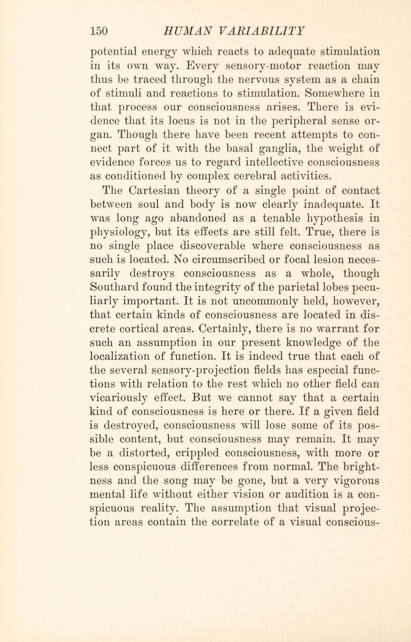 potential energy which reacts to adequate stimulation in its own way. Every sensory-motor reaction may thus be traced through the nervous system as a chain of stimuli and reactions to stimulation. Somewhere in that process our consciousness arises. There is evi¬ dence that its locus is not in the peripheral sense or¬ gan. Though there have been recent attempts to con¬ nect part of it with the basal ganglia, the weight of evidence forces us to regard intellective consciousness as conditioned by complex cerebral activities. The Cartesian theory of a single point of contact between soul and body is now clearly inadequate. It was long ago abandoned as a tenable hypothesis in physiology, but its effects are still felt. True, there is no single place discoverable where consciousness as such is located. No circumscribed or focal lesion neces¬ sarily destroys consciousness as a whole, though Southard found the integrity of the parietal lobes pecu¬ liarly important. It is not uncommonly held, however, that certain kinds of consciousness are located in dis¬ crete cortical areas. Certainly, there is no warrant for such an assumption in our present knowledge of the localization of function. It is indeed true that each of the several sensory-projection fields has especial func¬ tions with relation to the rest which no other field can vicariously effect. But we cannot say that a certain kind of consciousness is here or there. If a given field is destroyed, consciousness will lose some of its pos¬ sible content, but consciousness may remain. It may be a distorted, crippled consciousness, with more or less conspicuous differences from normal. The bright¬ ness and the song may be gone, but a very vigorous mental life without either vision or audition is a con¬ spicuous reality. The assumption that visual projec¬ tion areas contain the correlate of a visual conscious-