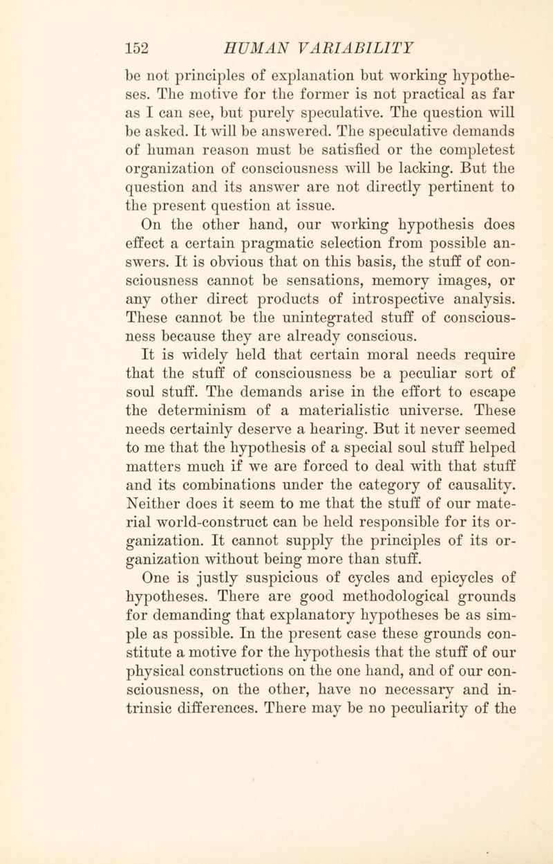 be not principles of explanation but working hypothe¬ ses. The motive for the former is not practical as far as I can see, but purely speculative. The question will be asked. It will be answered. The speculative demands of human reason must be satisfied or the completest organization of consciousness will be lacking. But the question and its answer are not directly pertinent to the present question at issue. On the other hand, our working hypothesis does effect a certain pragmatic selection from possible an¬ swers. It is obvious that on this basis, the stuff of con¬ sciousness cannot be sensations, memory images, or any other direct products of introspective analysis. These cannot be the unintegrated stuff of conscious¬ ness because they are already conscious. It is widely held that certain moral needs require that the stuff of consciousness be a peculiar sort of soul stuff. The demands arise in the effort to escape the determinism of a materialistic universe. These needs certainly deserve a hearing. But it never seemed to me that the hypothesis of a special soul stuff helped matters much if we are forced to deal with that stuff and its combinations under the category of causality. Neither does it seem to me that the stuff of our mate¬ rial world-construct can be held responsible for its or¬ ganization. It cannot supply the principles of its or¬ ganization without being more than stuff. One is justly suspicious of cycles and epicycles of hypotheses. There are good methodological grounds for demanding that explanatory hypotheses be as sim¬ ple as possible. In the present case these grounds con¬ stitute a motive for the hypothesis that the stuff of our physical constructions on the one hand, and of our con¬ sciousness, on the other, have no necessary and in¬ trinsic differences. There may be no peculiarity of the