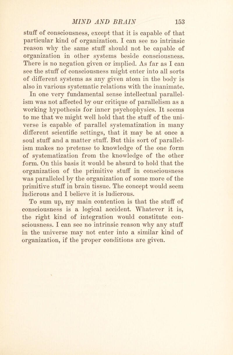 stuff of consciousness, except that it is capable of that particular kind of organization. I can see no intrinsic reason why the same stuff should not be capable of organization in other systems beside consciousness. There is no negation given or implied. As far as I can see the stuff of consciousness might enter into all sorts of different systems as any given atom in the body is also in various systematic relations with the inanimate. In one very fundamental sense intellectual parallel¬ ism was not affected by our critique of parallelism as a working hypothesis for inner psychophysics. It seems to me that we might well hold that the stuff of the uni¬ verse is capable of parallel systematization in many different scientific settings, that it may be at once a soul stuff and a matter stuff. But this sort of parallel¬ ism makes no pretense to knowledge of the one form of systematization from the knowledge of the other form. On this basis it would be absurd to hold that the organization of the primitive stuff in consciousness was paralleled by the organization of some more of the primitive stuff in brain tissue. The concept would seem ludicrous and I believe it is ludicrous. To sum up, my main contention is that the stuff of consciousness is a logical accident. Whatever it is, the right kind of integration would constitute con¬ sciousness. I can see no intrinsic reason why any stuff in the universe may not enter into a similar kind of organization, if the proper conditions are given.