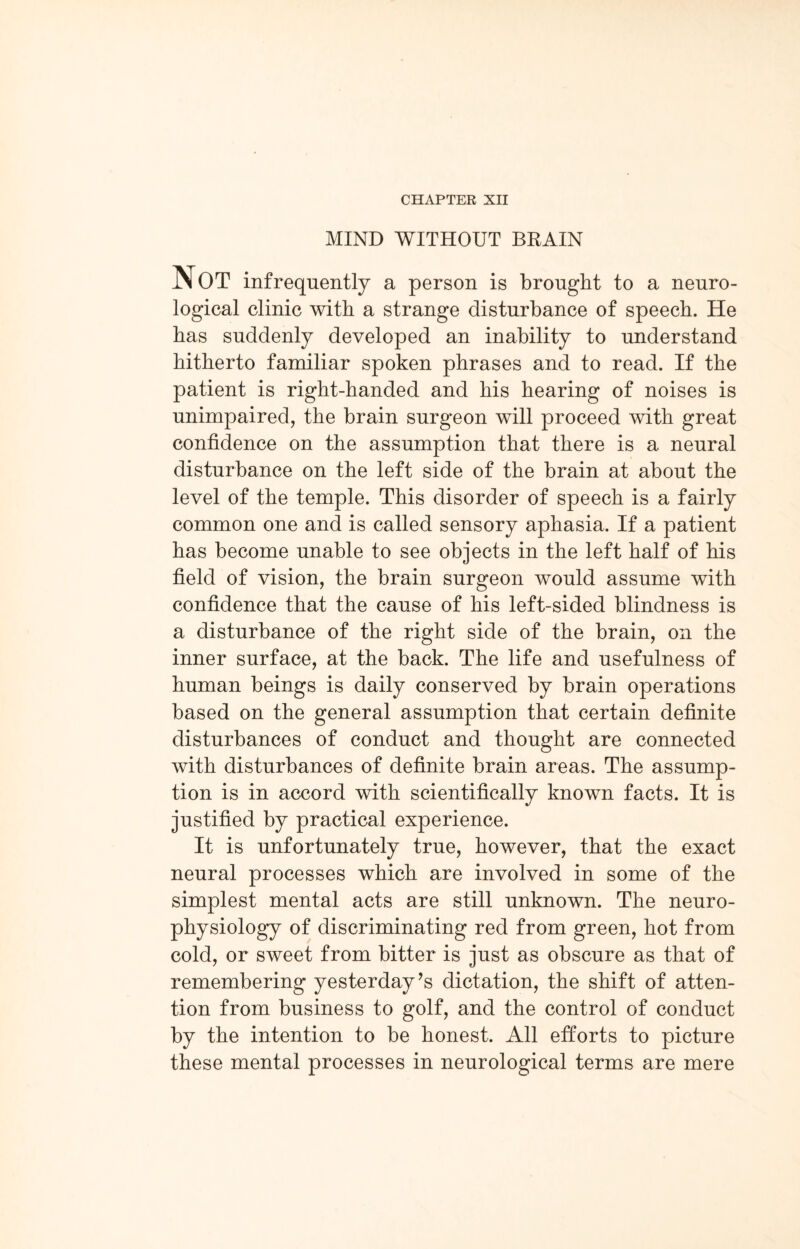 CHAPTER XII MIND WITHOUT BRAIN NOT infrequently a person is brought to a neuro¬ logical clinic with a strange disturbance of speech. He has suddenly developed an inability to understand hitherto familiar spoken phrases and to read. If the patient is right-handed and his hearing of noises is unimpaired, the brain surgeon will proceed with great confidence on the assumption that there is a neural disturbance on the left side of the brain at about the level of the temple. This disorder of speech is a fairly common one and is called sensory aphasia. If a patient has become unable to see objects in the left half of his field of vision, the brain surgeon would assume with confidence that the cause of his left-sided blindness is a disturbance of the right side of the brain, on the inner surface, at the back. The life and usefulness of human beings is daily conserved by brain operations based on the general assumption that certain definite disturbances of conduct and thought are connected with disturbances of definite brain areas. The assump¬ tion is in accord with scientifically known facts. It is justified by practical experience. It is unfortunately true, however, that the exact neural processes which are involved in some of the simplest mental acts are still unknown. The neuro¬ physiology of discriminating red from green, hot from cold, or sweet from bitter is just as obscure as that of remembering yesterday’s dictation, the shift of atten¬ tion from business to golf, and the control of conduct by the intention to be honest. All efforts to picture these mental processes in neurological terms are mere