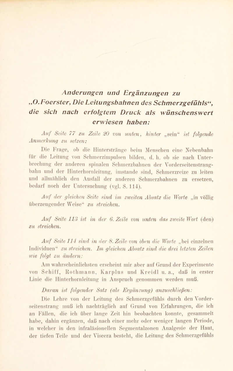 Änderungen und Ergänzungen zu ,,O.Foerster, Die Leitungsbahnen des Schmerzgefühls“, die sich nach erfolgtem Druck als wünschenswert erwiesen haben: Auf Seite 77 zu Zeile 20 von unten, hinter „sein“ ist folgende AnmerJcung zu setzen: Die Frage, ob die Hinter stränge beim Menschen eine Nebenbahn für die Leitung von Schmerzimpulsen bilden, d. h. ob sie nach Unter¬ brechung der anderen spinalen Schmerzbahnen der Vorderseitenstrang- balm und der Hinterhornleitung, imstande sind, Schmerzreize zu leiten und allmählich den Ausfall der anderen Schmerzbahnen zu ersetzen, bedarf noch der Untersuchung (vgl. S. 114). Auf der gleiche)i Seite sind im zweiten Absatz die Worte „in völlig überzeugender Weise“ zu streichen. Auf Seite 113 ist in der 6. Zeile von unten das zweite Wort (den) zu streichen. Auf Seite 114 sind in der 8. Zeile von oben die Worte „bei einzelnen Individuen“ zu streichen. Im gleichen Absatz sind die drei letzten Zeilen ‘wie folgt zu ändern: Am wahrscheinlichsten erscheint mir aber auf Grund der Experimente von Schiff, Rothmann, Karplus und Kreidl u. a., daß in erster Linie die Hinterhornleitung in Anspruch genommen werden muß. Daran ist folgender Satz (als Ergänzung) anzuschliefen: Die Lehre von der Leitung des Schmerzgefühls durch den Vorder¬ seitenstrang muß ich nachträglich auf Grund von Erfahrungen, die ich an Fällen, die ich über lange Zeit hin beobachten konnte, gesammelt habe, dahin ergänzen, daß nach einer mehr oder weniger langen Periode, in welcher in den infraläsioneilen Segmentalzonen Analgesie der Haut, der tiefen Teile und der Viscera besteht, die Leitung des Schmerzgefühls