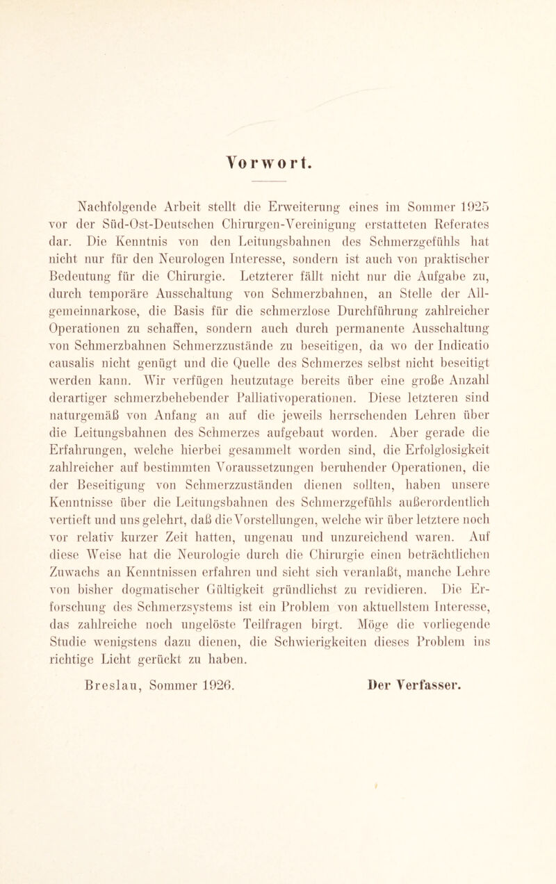 Nachfolgende Arbeit stellt die Erweiterung eines im Sommer 1925 vor der Shd-Ost-Deutschen Chirurgen-Vereinigung erstatteten Referates dar. Die Kenntnis von den Leitungsbahnen des Schmerzgefühls hat nicht nur für den Neurologen Interesse, sondern ist auch von praktischer Bedeutung für die Chirurgie. Letzterer fällt nicht nur die Aufgabe zu, durch temporäre Ausschaltung von Schmerzbahnen, an Stelle der All¬ gemeinnarkose, die Basis für die schmerzlose Durchführung zahlreicher Operationen zu schaffen, sondern auch durch permanente Ausschaltung von Schmerzbahnen Schmerzzustände zu beseitigen, da wo der Indicatio causalis nicht genügt und die Quelle des Schmerzes selbst nicht beseitigt werden kann. Wir verfügen heutzutage bereits über eine große Anzahl derartiger schmerzbehebender Palliativoperationen. Diese letzteren sind naturgemäß von Anfang an auf die jeweils herrschenden Lehren über die Leitungsbahnen des Schmerzes aufgebaut worden. Aber gerade die Erfahrungen, welche hierbei gesammelt worden sind, die Erfolglosigkeit zahlreicher auf bestimmten Voraussetzungen beruhender Operationen, die der Beseitigung von Schmerzzuständen dienen sollten, haben unsere Kenntnisse über die Leitungsbahnen des Schmerzgefühls außerordentlich vertieft und uns gelehrt, daß die Vorstellungen, welche wir über letztere noch vor relativ kurzer Zeit hatten, ungenau und unzureichend waren. Auf diese Weise hat die Neurologie durch die Chirurgie einen beträchtlichen Zuwachs an Kenntnissen erfahren und sieht sich veranlaßt, manche Lehre von bisher dogmatischer Gültigkeit gründlichst zu revidieren. Die Er¬ forschung des Schmerzsystems ist ein Problem von aktuellstem Interesse, das zahlreiche noch ungelöste Teilfragen birgt. Möge die vorliegende Studie wenigstens dazu dienen, die Schwierigkeiten dieses Problem ins richtige Licht gerückt zu haben. Breslau, Sommer 1926. Der Verfasser.