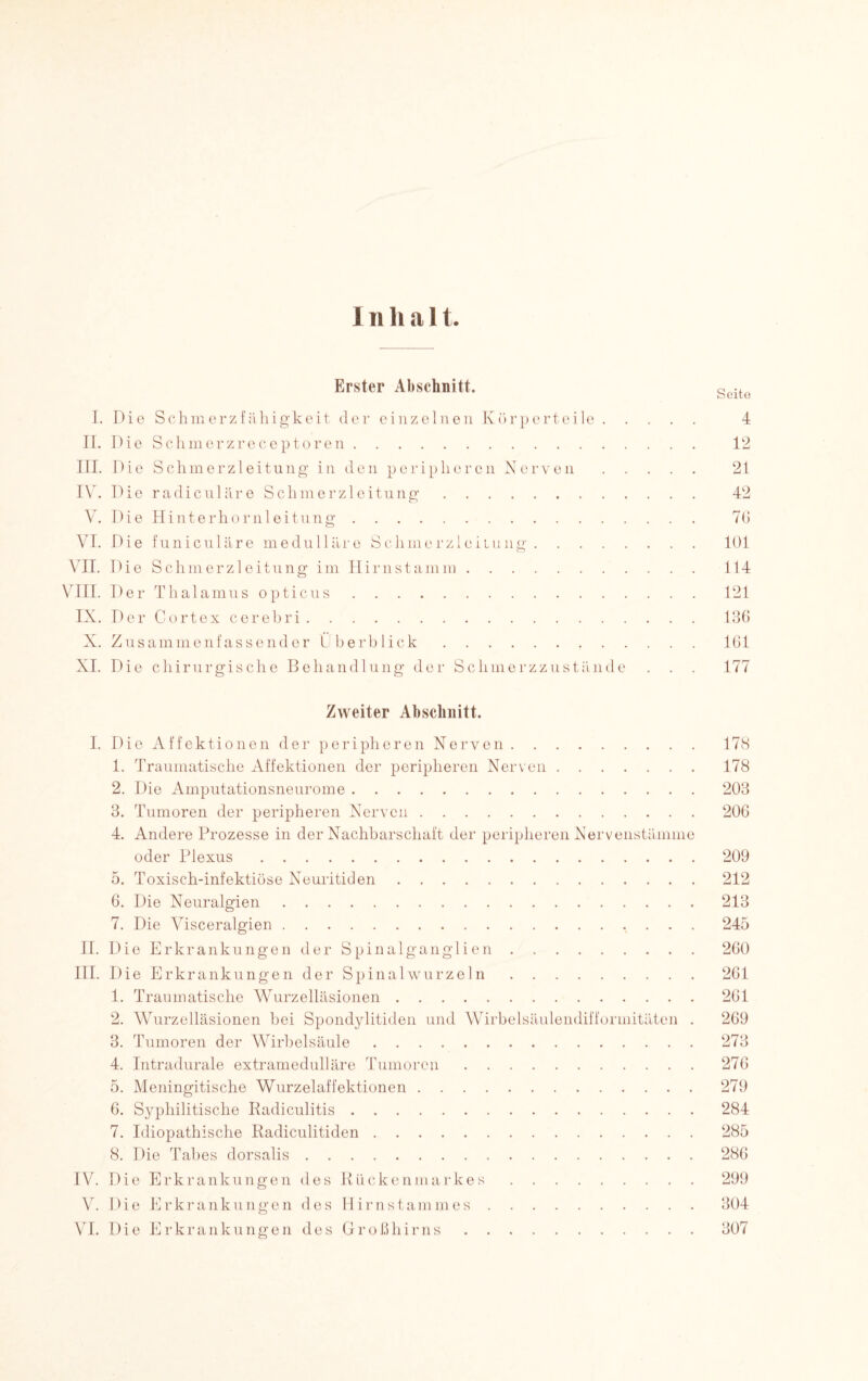 Erster Abschnitt. Seite I. Die Schmerzf ähigkeit der einzelnen Körperteile. 4 II. Die Schmerzreceptoren. 12 III. Die Schm erzleitu ng in den peripli er en Nerven. 21 IV. Die radiculäre Schmerzleitung. 42 V. Die Hinterhornleitung. 70 VI. Die funiculäre medulläre Schmerzleiiung.101 VII. Die Schmerzleitung im Hirnstamm. 114 VIII. Der Thalamus opticus.121 IX. Der Cortex cerebri. 136 X. Zusammenfassender Überblick.161 XI. Die chirurgische Behandlung der Schmerzzustände . . . 177 Zweiter Abschnitt. I. Die Affektionen der peripheren Nerven.178 1. Traumatische Affektionen der peripheren Nerven.178 2. Die Amputationsneurome.203 3. Tumoren der peripheren Nerven.206 4. Andere Prozesse in der Nachbarschaft der peripheren Nervenstämme oder Plexus.209 5. Toxisch-infektiöse Neuritiden.212 6. Die Neuralgien.213 7. Die Visceralgien.245 II. Die Erkrankungen der Spinalganglien.260 III. Die Erkrankungen der Spinalwurzeln.261 1. Traumatische Wurzelläsionen.261 2. Wurzelläsionen bei Spondylitiden und Wirbelsäulendifformitäten . 269 3. Tumoren der Wirbelsäule.273 4. Intradurale extramedulläre Tumoren.276 5. Meningitische Wurzelaffektionen.279 6. Syphilitische Iiadiculitis.284 7. Idiopathische Radiculitiden.285 8. Die Tabes dorsalis.286 IV. Die Erkrankungen des Rückenmarkes.299 V. Die Erkrankungen des Hirnstammes.304 VI. Die Erkrankungen des Großhirns.307