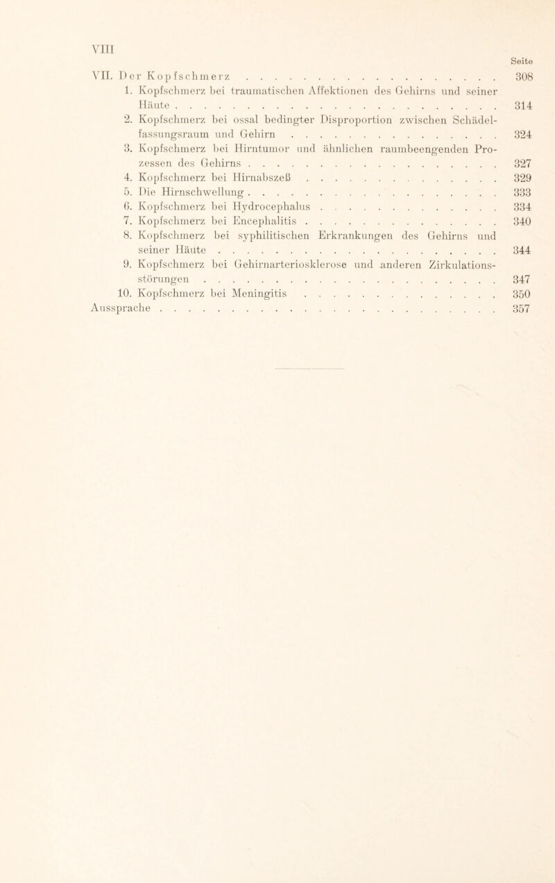 VII. D er Kop fschmerz. 1. Kopfschmerz bei traumatischen Affektionen des Gehirns und seiner Häute. 2. Kopfschmerz bei ossal bedingter Disproportion zwischen Schädel¬ fassungsraum und Gehirn. 3. Kopfschmerz bei Hirntumor und ähnlichen raumbeengenden Pro¬ zessen des Gehirns. 4. Kopfschmerz bei Hirnabszeß. 5. Die Hirnschwellung. G. Kopfschmerz bei Hydrocephalus. 7. Kopfschmerz bei Encephalitis. 8. Kopfschmerz bei syphilitischen Erkrankungen des Gehirns und seiner Häute. 9. Kopfschmerz bei Gehirnarteriosklerose und anderen Zirkulations¬ störungen . 10. Kopfschmerz bei Meningitis. Aussprache. Seite 308 314 324 327 329 333 334 340 344 347 350 357