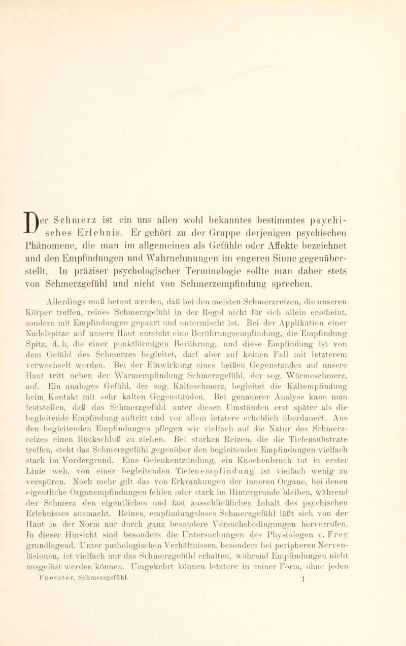 ■er Schmerz ist ein uns allen wohl bekanntes bestimmtes psychi- ^ sch es Erlebnis. Er gehört zu der Gruppe derjenigen psychischen Phänomene, die man im allgemeinen als Gefühle oder Affekte bezeichnet und den Empfindungen und Wahrnehmungen im engeren Sinne gegenüber¬ stellt. In präziser psychologischer Terminologie sollte man daher stets von Schmerzgefühl und nicht von Schmerzempfindung sprechen. Allerdings muß betont werden, daß bei den meisten Schmerzreizen, die unseren Körper treffen, reines Schmerzgefühl in der Regel nicht für sich allein erscheint, sondern mit Empfindungen gepaart und untermischt ist. Bei der Applikation einer Nadelspitze auf unsere Haut entsteht eine Berührungsempfindung, die Empfindung Spitz, d. h. die einer punktförmigen Berührung, und diese Empfindung ist von dem Gefühl des Schmerzes begleitet, darf aber auf keinen Fall mit letzterem verwechselt werden. Bei der Einwirkung eines heißen Gegenstandes auf unsere Haut tritt neben der Warmempfindung Schmerzgefühl, der sog. Wärmeschmerz, auf. Ein analoges Gefühl, der sog. Kälteschmerz, begleitet die Kaltempfindung beim Kontakt mit sehr kalten Gegenständen. Bei genauerer Analyse kann man feststellen, daß das Schmerzgefühl unter diesen Umständen erst später als die begleitende Empfindung auftritt und vor allem letztere erheblich überdauert. Aus den begleitenden Empfindungen pflegen wir vielfach auf die Natur des Schmerz¬ reizes einen Rückschluß zu ziehen. Bei starken Reizen, die die Tiefensubstrate treffen, steht das Schmerzgefühl gegenüber den begleitenden Empfindungen vielfach stark im Vorclergrund. Eine Gelenkentzündung, ein Knochenbruch tut in erster Linie weh, von einer begleitenden Tiefen empfind ung ist vielfach wenig zu verspüren. Noch mehr gilt das von Erkrankungen der inneren Organe, bei denen eigentliche Organempfindungen fehlen oder stark im Hintergründe bleiben, während der Schmerz den eigentlichen und fast ausschließlichen Inhalt des psychischen Erlebnisses ausmacht. Reines, empfindungsloses Schmerzgefühl läßt sich von der Haut in der Norm nur durch ganz besondere Versuchsbedingungen hervorrufen. Tn dieser Hinsicht sind besonders die Untersuchungen des Physiologen v. Frey grundlegend. Unter pathologischen Verhältnissen, besonders bei peripheren Nerven- läsionen, ist vielfach nur das Schmerzgefühl erhalten, während Empfindungen nicht ausgelöst werden können. Umgekehrt können letztere in reiner Form, ohne jeden Po erster, Schmerzgefühl. ^