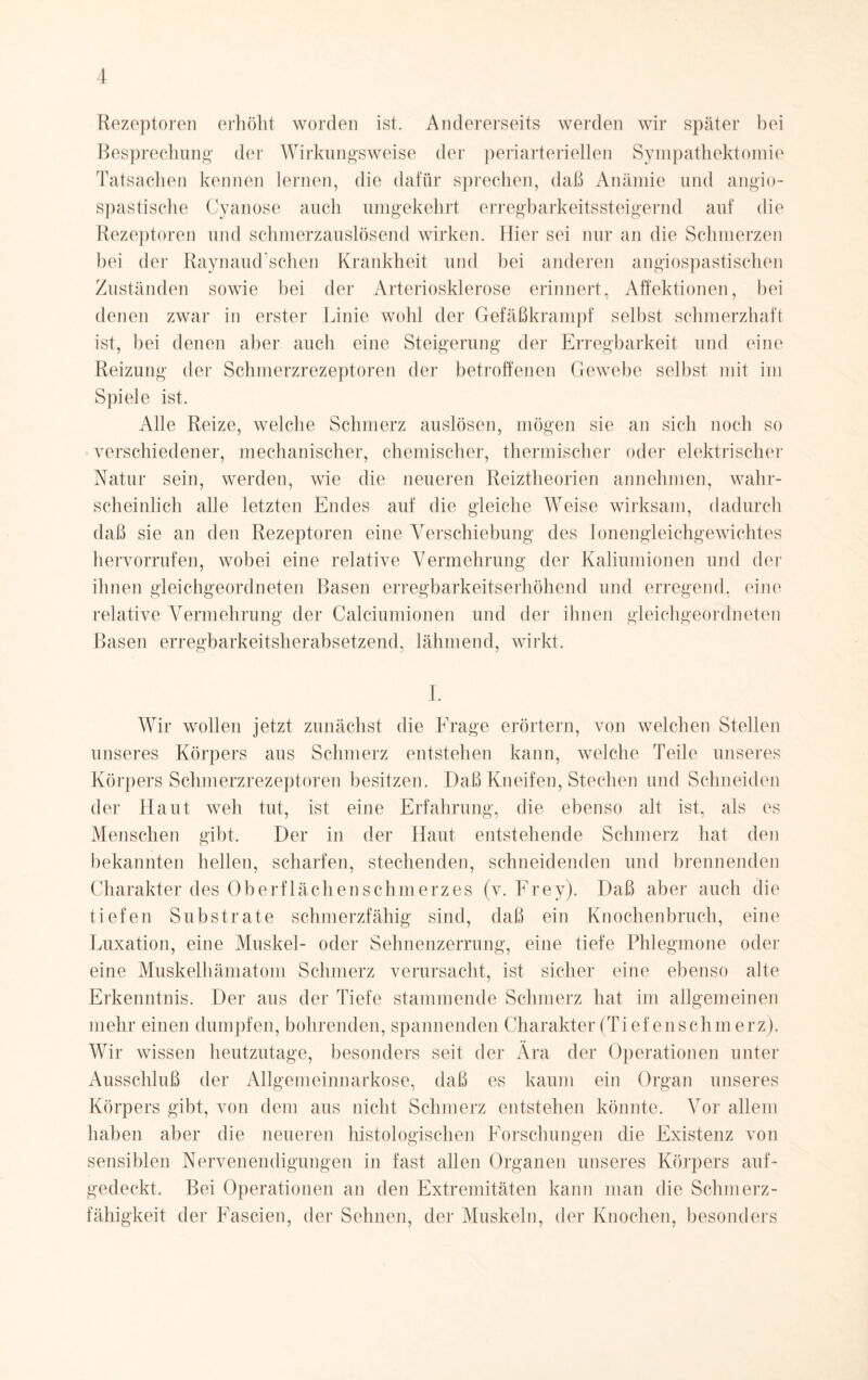Rezeptoren erhöht worden ist. Andererseits werden wir später hei Besprechung der Wirkungsweise der periarteriellen Sympathektomie Tatsachen kennen lernen, die dafür sprechen, daß Anämie und angio- spastische Cyanose auch umgekehrt erregbarkeitssteigernd auf die Rezeptoren und schmerzauslösend wirken. Hier sei nur an die Schmerzen bei der Raynaud’schen Krankheit und bei anderen angiospastischen Zuständen sowie hei der Arteriosklerose erinnert, Affektionen, bei denen zwar in erster Linie wohl der Gefäßkrampf selbst schmerzhaft ist, bei denen aber auch eine Steigerung der Erregbarkeit und eine Reizung der Schmerzrezeptoren der betroffenen Gewebe selbst mit im Spiele ist. Alle Reize, welche Schmerz auslösen, mögen sie an sich noch so verschiedener, mechanischer, chemischer, thermischer oder elektrischer Natur sein, werden, wie die neueren Reiztheorien annehmen, wahr¬ scheinlich alle letzten Endes auf die gleiche Weise wirksam, dadurch daß sie an den Rezeptoren eine Verschiebung des Ionengleichgewichtes hervorrufen, wobei eine relative Vermehrung der Kaliumionen und der ihnen gleichgeordneten Basen erregbarkeitserhöhend und erregend, eine relative Vermehrung der Calciumionen und der ihnen gleichgeordneten Basen erregbarkeitsherabsetzend, lähmend, wirkt. I. Wir wollen jetzt zunächst die Frage erörtern, von welchen Stellen unseres Körpers aus Schmerz entstehen kann, welche Teile unseres Körpers Schmerzrezeptoren besitzen. Daß Kneifen, Stechen und Schneiden der Haut weh tut, ist eine Erfahrung, die ebenso alt ist, als es Menschen gibt. Der in der Haut entstehende Schmerz hat den bekannten hellen, scharfen, stechenden, schneidenden und brennenden Charakter des Oberflächenschmerzes (v. Frey). Daß aber auch die tiefen Substrate schmerzfähig sind, daß ein Knochenbruch , eine Luxation, eine Muskel- oder Sehnenzerrung, eine tiefe Phlegmone oder eine Muskelhämatom Schmerz verursacht, ist sicher eine ebenso alte Erkenntnis. Der aus der Tiefe stammende Schmerz hat im allgemeinen mehr einen dumpfen, bohrenden, spannenden Charakter (Tief enschmerz). Wir wissen heutzutage, besonders seit der Ära der Operationen unter Ausschluß der Allgemeinnarkose, daß es kaum ein Organ unseres Körpers gibt, von dem aus nicht Schmerz entstehen könnte. Vor allem haben aber die neueren histologischen Forschungen die Existenz von sensiblen Nervenendigungen in fast, allen Organen unseres Körpers auf¬ gedeckt. Bei Operationen an den Extremitäten kann man die Schmerz¬ fähigkeit der Fascien, der Sehnen, der Muskeln, der Knochen, besonders
