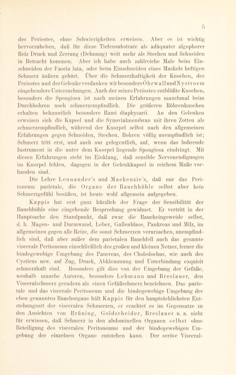 K des Periostes, ohne Schwierigkeiten erweisen. Aber es ist wichtig hervorzuheben, daß für diese Tiefensubstrate als adäquater algophorer Reiz Druck und Zerrung (Dehnung) weit mehr als Stechen und Schneiden in Betracht kommen. Aber ich habe auch zahlreiche Male beim Ein- schneiden der Fascia lata, oder beim Einschneiden eines Muskels heftigen Schmerz äußern gehört. Über die Schmerzhaftigkeit der Knochen, des Periostes und der Gelenke verdanken wir besonders Ö h rw all und Nystrocm eingehendereUntersuchungen. Auch der seines Periostes entblößte Knochen, besonders die Spongiosa ist nach meinen Erfahrungen manchmal beim Durchbohren noch schmerzempfindlich. Die größeren Röhrenknochen erhalten bekanntlich besondere Rami diaphysarii. An den Gelenken erweisen sich die Kapsel und die Synovialmembran mit ihren Zotten als schmerz empfindlich, während der Knorpel selbst nach den allgemeinen Erfahrungen gegen Schneiden, Stechen, Bohren völlig unempfindlich ist; Schmerz tritt erst, und auch nur gelegentlich, auf, wenn das bohrende Instrument in die unter dem Knorpel liegende Spongiosa eindringt. Mit diesen Erfahrungen steht im Einklang, daß sensible Nervenendigungen im Knorpel fehlen, dagegen in der Gelenkkapsel in reichem Maße vor¬ handen sind. Die Lehre Lennander’s und Mackenzie s, daß nur das Peri¬ toneum parietale, die Organe der Bauchhöhle selbst aber kein Schmerzgefühl besäßen, ist heute wohl allgemein aufgegeben. Käppis hat erst ganz kürzlich der Frage der Sensibilität der Bauchhöhle eine eingehende Besprechung gewidmet. Er vertritt in der Hauptsache den Standpunkt, daß zwar die Baucheingeweide selbst, d. h. Magen- und Darmwand, Leber, Gallenblase, Pankreas und Milz, im allgemeinen gegen alle Reize, die sonst Schmerzen verursachen, unempfind¬ lich sind, daß aber außer dem parietalen Bauchfell auch das gesamte viscerale Peritoneum einschließlich des großen und kleinen Netzes, ferner die bindegewebige Umgebung des Pancreas, des Choledochus, wie auch des Cysticus usw. auf Zug, Druck, Abklemmung und Unterbindung exquisit schmerzhaft sind. Besonders gilt dies von der Umgebung der Gefäße, weshalb manche Autoren, besonders Lehmann und Breslauer, den Visceralschmerz geradezu als einen Gefäßschmerz bezeichnen. Das parie¬ tale und das viscerale Peritoneum und die bindegewebige Umgebung der eben genannten Bauchorgane hält Käppis für den hauptsächlichsten Ent¬ stehungsort der visceralen Schmerzen, er erachtet es im Gegensätze zu den Ansichten von Brüning, Goldscheider, Breslauer u. a. nicht für erwiesen, daß Schmerz in den abdominellen Organen selbst ohne Beteiligung des visceralen Peritoneums und der bindegewebigen Um¬ gebung der einzelnen Organe entstehen kann. Der seröse Visceral-