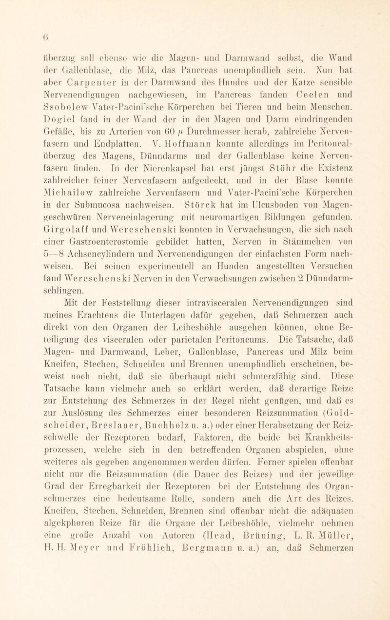 Überzug soll ebenso wie die Magen- und Darmwand selbst, die Wand der Gallenblase, die Milz, das Pancreas unempfindlich sein. Nun hat aber Carpenter in der Darmwand des Hundes und der Katze sensible Nervenendigungen nachgewiesen, im Pancreas fanden Ceelen und Ssobolew Vater-Pacini’sche Körperchen bei Tieren und beim Menschen. Dogiel fand in der Wand der in den Magen und Darm eindringenden Gefäße, bis zu Arterien von 60 fi Durchmesser herab, zahlreiche Nerven¬ fasern und Endplatten. Y. Hoffmann konnte allerdings im Peritoneal¬ überzug des Magens, Dünndarms und der Gallenblase keine Nerven¬ fasern linden. In der Nierenkapsel hat erst jüngst Stöhr die Existenz zahlreicher feiner Nervenfasern aufgedeckt, und in der Blase konnte Michailow zahlreiche Nervenfasern und Vater-PacinPsche Körperchen in der Submucosa nachweisen. Störck hat im Ulcusboden von Magen¬ geschwüren Nerveneinlagerung mit neuromartigen Bildungen gefunden. Girgolaff und Wereschenski konnten in Verwachsungen, die sich nach einer Gastroenterostomie gebildet hatten, Nerven in Stämmchen von 5—8 Achsencylindern und Nervenendigungen der einfachsten Form nach¬ weisen. Bei seinen experimentell an Hunden angestellten Versuchen fand Wereschenski Nerven in den Verwachsungen zwischen 2 Dünndarm¬ schlingen. Mit der Feststellung dieser intravisceralen Nervenendigungen sind meines Erachtens die Unterlagen dafür gegeben, daß Schmerzen auch direkt von den Organen der Leibeshöhle ausgehen können, ohne Be¬ teiligung des visceralen oder parietalen Peritoneums. Die Tatsache, daß Magen- und Darmwand, Leber, Gallenblase, Pancreas und Milz beim Kneifen, Stechen, Schneiden und Brennen unempfindlich erscheinen, be¬ weist noch nicht, daß sie überhaupt nicht schmerzfähig sind. Diese Tatsache kann vielmehr auch so erklärt werden, daß derartige Reize zur Entstehung des Schmerzes in der Regel nicht genügen, und daß es zur Auslösung des Schmerzes einer besonderen Reizsummation (Gold- scheider, Breslauer, Buchholz u. a.) oder einer Herabsetzung der Reiz¬ schwelle der Rezeptoren bedarf, Faktoren, die beide bei Krankheits¬ prozessen, welche sich in den betreffenden Organen abspielen, ohne weiteres als gegeben angenommen werden dürfen. Ferner spielen offenbar nicht nur die Reizsummation (die Dauer des Reizes) und der jeweilige Grad der Erregbarkeit der Rezeptoren bei der Entstehung des Organ¬ schmerzes eine bedeutsame Rolle, sondern auch die Art des Reizes. Kneifen, Stechen, Schneiden, Brennen sind offenbar nicht die adäquaten algekphoren Reize für die Organe der Leibeshöhle, vielmehr nehmen eine große Anzahl von Autoren (Head, Brüning, L. R. Müller, H. H. Meyer und Fröhlich, Bergmann u. a.) an, daß Schmerzen