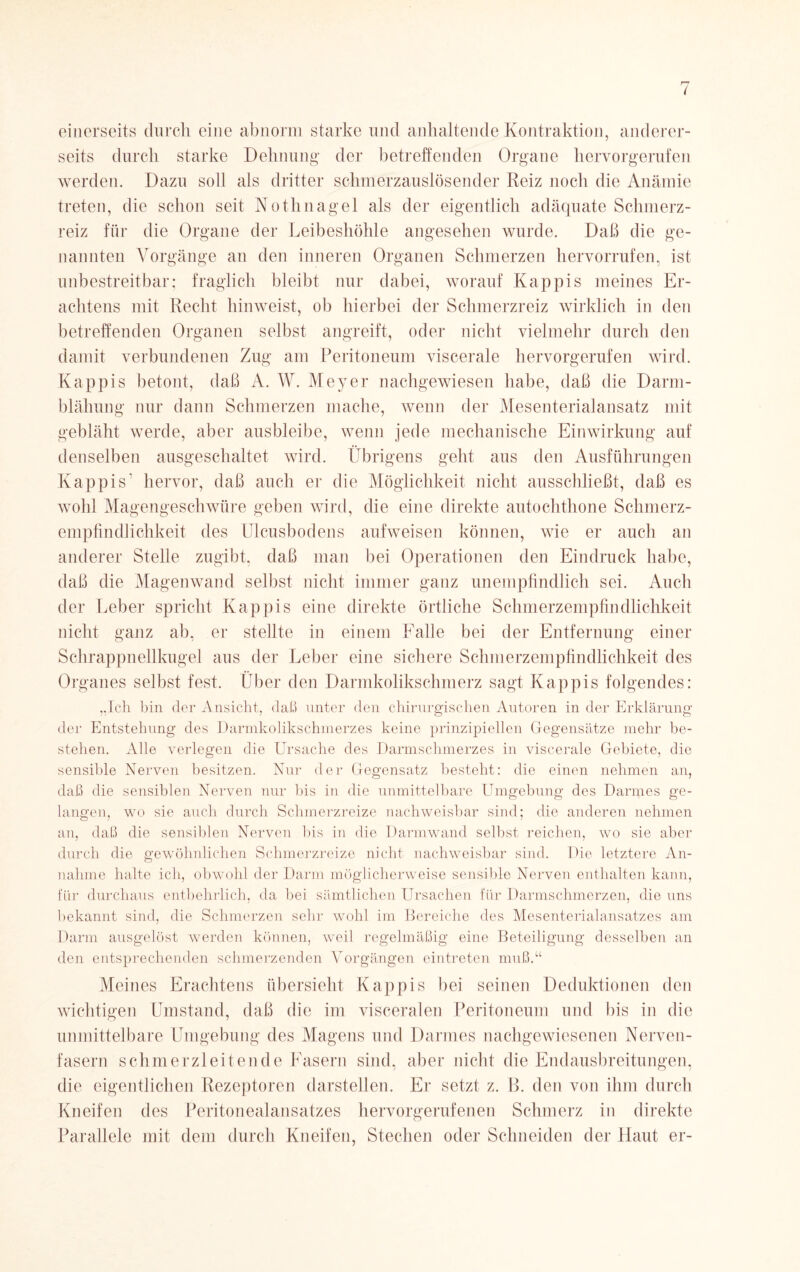 einerseits durch eine abnorm starke und anhaltende Kontraktion, anderer¬ seits durch starke Dehnung- der betreffenden Organe hervorgerufen werden. Dazu soll als dritter schmerzauslösender Reiz noch die Anämie treten, die schon seit Nothnagel als der eigentlich adäquate Schmerz¬ reiz für die Organe der Leibeshöhle angesehen wurde. Daß die ge¬ nannten Vorgänge an den inneren Organen Schmerzen hervorrufen, ist unbestreitbar; fraglich bleibt nur dabei, worauf Käppis meines Er¬ achtens mit Recht hinweist, ob hierbei der Schmerzreiz wirklich in den betreffenden Organen selbst angreift, oder nicht vielmehr durch den damit verbundenen Zug am Peritoneum viscerale hervorgerufen wird. Käppis betont, daß A. W. Meyer nachgewiesen habe, daß die Darm¬ blähung nur dann Schmerzen mache, wenn der Mesenterialansatz mit gebläht werde, aber ausbleibe, wenn jede mechanische Einwirkung auf denselben ausgeschaltet wird. Übrigens geht aus den Ausführungen Käppis' hervor, daß auch er die Möglichkeit nicht ausschließt, daß es wohl Magengeschwüre geben wird, die eine direkte autochthone Schmerz- empfindlichkeit des Ulcusbodens aufweisen können, wie er auch an anderer Stelle zugibt, daß man bei Operationen den Eindruck habe, daß die Magenwand selbst nicht immer ganz unempfindlich sei. Auch der Leber spricht Käppis eine direkte örtliche Schmerzempfindlichkeit nicht ganz ab, er stellte in einem Falle bei der Entfernung einer Schrappnellkugel aus der Leber eine sichere Schmerzempfindlichkeit des Organes selbst fest. Über den Darmkolikschmerz sagt Käppis folgendes: „Ich bin der Ansicht, daß unter den chirurgischen Autoren in der Erklärung der Entstehung des Darmkolikschmerzes keine prinzipiellen Gegensätze mehr be¬ stehen. Alle verlegen die Ursache des Darmschmerzes in viscerale Gebiete, die sensible Nerven besitzen. Nur der Gegensatz besteht: die einen nehmen an, daß die sensiblen Nerven nur bis in die unmittelbare Umgebung des Darmes ge¬ langen, wo sie auch durch Schmerzreize nachweisbar sind; die anderen nehmen an, daß die sensiblen Nerven bis in die Darmwand selbst reichen, wo sie aber durch die gewöhnlichen Schmerzreize nicht nachweisbar sind. Die letztere An¬ nahme halte ich, obwohl der Darm möglicherweise sensible Nerven enthalten kann, für durchaus entbehrlich, da bei sämtlichen Ursachen für Darmschmerzen, die uns bekannt sind, die Schmerzen sehr wohl im Bereiche des Mesenterialansatzes am Darm ausgelöst werden können, weil regelmäßig eine Beteiligung desselben an den entsprechenden schmerzenden Vorgängen eintreten muß.“ Meines Erachtens übersieht Käppis bei seinen Deduktionen den wichtigen Umstand, daß die im visceralen Peritoneum und bis in die unmittelbare Umgebung des Magens und Darmes nachgewiesenen Nerven¬ fasern schmerzleitende Fasern sind, aber nicht die Endausbreitungen, die eigentlichen Rezeptoren darstellen. Er setzt z. B. den von ihm durch Kneifen des Peritonealansatzes hervorgerufenen Schmerz in direkte Parallele mit dem durch Kneifen, Stechen oder Schneiden der Haut er-