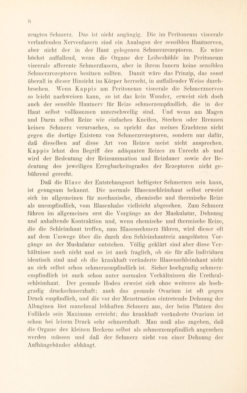 zeugten Schmerz. Das ist nicht angängig’. Die im Peritoneum viscerale verlaufenden Nervenfasern sind ein Analogon der sensiblen Hautnerven, aber nicht der in der Haut gelegenen Schmerzrezeptoren. Es wäre höchst auffallend, wenn die Organe der Leibeshöhle im Peritoneum viscerale afferente Schmerzfasern, aber in ihrem Innern keine sensiblen Schmerzrezeptoren besitzen sollten. Damit wäre das Prinzip, das sonst überall in dieser Hinsicht im Körper herrscht, in auffallender Weise durch¬ brochen. Wenn Käppis am Peritoneum viscerale die Schmerznerven so leicht nachweisen kann, so ist das kein Wunder, erweist sich doch auch der sensible Hautnerv für Reize schmerzempfindlich, die in der Haut selbst vollkommen unterschwellig sind. Und wenn am Magen und Darm selbst Reize wie einfaches Kneifen, Stechen oder Brennen keinen Schmerz verursachen, so spricht das meines Erachtens nicht gegen die dortige Existenz von Schmerzrezeptoren, sondern nur dafür, daß dieselben auf diese Art von Reizen meist nicht ansprechen. Käppis lehnt den Begriff des adäquaten Reizes zu Unrecht ab und wird der Bedeutung der Reizsummation und Reizdauer sowie der Be¬ deutung des jeweiligen Erregbarkeitsgrades der Rezeptoren nicht ge¬ bührend gerecht. Daß die Blase der Entstehungsort heftigster Schmerzen sein kann, ist genugsam bekannt. Die normale Blasenschleimhaut selbst erweist sich im allgemeinen für mechanische, chemische und thermische Reize als unempfindlich, vom Blasenhalse vielleicht abgesehen. Zum Schmerz fuhren im allgemeinen erst die Vorgänge an der Muskulatur, Dehnung und anhaltende Kontraktion und, wenn chemische und thermische Reize, die die Schleimhaut treffen, zum Blasenschmerz führen, wird dieser oft auf dem Umwege über die durch den Schleimhautreiz ausgelösten Vor¬ gänge an der Muskulatur entstehen. Völlig geklärt sind aber diese Ver¬ hältnisse noch nicht und es ist auch fraglich, ob sie für alle Individuen identisch sind und ob die krankhaft veränderte Blasenschleimhaut nicht an sich selbst schon schmerzempfindlich ist. Sicher hochgradig schmerz¬ empfindlich ist auch schon unter normalen Verhältnissen die Urethral¬ schleimhaut. Der gesunde Hoden erweist sich ohne weiteres als hoch¬ gradig druckschmerzhaft; auch das gesunde Ovarium ist oft gegen Druck empfindlich, und die vor der Menstruation eintretende Dehnung der Albuginea löst manchmal lebhaften Schmerz aus, der beim Platzen des Follikels sein Maximum erreicht; das krankhaft veränderte Ovarium ist schon bei leisem Druck sehr schmerzhaft. Man muß also zugeben, daß die Organe des kleinen Beckens selbst als schmerzempfindlich angesehen werden müssen und daß der Schmerz nicht von einer Dehnung der Aufhängebänder abhängt.