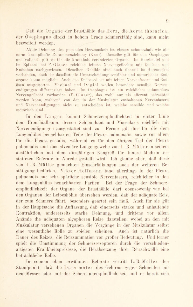 Daß die Organe der Brusthöhle das Herz, die Aorta thoracica, der Ösophagus direkt in hohem Grade schmerzfähig sind, kann nicht bezweifelt werden. Akute Dehnung des gesunden Herzmuskels ist ebenso schmerzhaft wie ab¬ norm krampfhafte Zusammenziehung (Käst). Dasselbe gilt für den Ösophagus und vollends gilt es für die krankhaft veränderten Organe. Im Herzbeutel und im Epikard hat F. Glaser reichlich feinste Nervengeflechte mit Endösen und Knötchen nachgewiesen. Dieselben Gebilde sind auch überall im Herzmuskel vorhanden, doch ist daselbst die Unterscheidung sensibler und motorischer End¬ organe kaum möglich. Auch das Endocard ist mit feinen Nervenfasern und End¬ ösen ausgestattet. Michael und Dogiel wollen besondere sensible Nerven¬ endigungen differenziert haben. Im Ösophagus ist ein reichliches submucöses Nervengeflecht vorhanden (F. Glaser), das wohl nur als afferent betrachtet werden kann, während von den in der Muskulatur enthaltenen Nervenfasern und Nervenendigungen nicht zu entscheiden ist, welche sensible und welche motorisch sind. In den Lungen kommt Schmerzempfindlichkeit in erster Linie dem Bronchialbaum, dessen Schleimhaut und Muscularis reichlich mit Nervenendigungen ausgestattet sind, zu. Ferner gilt dies für die dem Lungenhilus benachbarten Teile der Pleura pulmonalis, sowie vor allem für die Pleura costalis, während es für den übrigen Teil der Pleura pulmonalis und das alveoläre Lungengewebe von L. R. Müller in seinem ausführlichen auf dem diesjährigen Kongreß für Innere Medizin er¬ statteten Referate in Abrede gestellt wird. Ich glaube aber, daß diese von L. R. Müller gemachten Einschränkungen noch der weiteren Be¬ stätigung bedürfen. Viktor Hoffmann fand allerdings in der Pleura pulmonalis nur sehr spärliche sensible Nervenfasern, reichlicher in den dem Lungenhilus benachbarten Partien. Bei der Frage der Schmerz¬ empfindlichkeit der Organe der Brusthöhle darf ebensowenig wie bei den Organen der Leibeshöhle übersehen werden, daß der adäquate Reiz, der zum Schmerz führt, besonders geartet sein muß. Auch für sie gilt in der Hauptsache die Auffassung, daß einerseits starke und anhaltende Kontraktion, andererseits starke Dehnung, und drittens vor allem Anämie die adäquaten algophoren Reize darstellen, wobei an den mit Muskulatur versehenen Organen die Vorgänge in der Muskulatur selbst eine wesentliche Rolle zu spielen scheinen. Auch ist natürlich die Dauer des Reizes, die Reizsummation von großer Bedeutung. Und ferner spielt die Umstimmung der Schmerzrezeptoren durch die verschieden¬ artigsten Krankheitsprozesse, die Herabsetzung ihrer Reizschwelle eine beträchtliche Rolle. In seinem oben erwähnten Referate vertritt L. R. Müller den Standpunkt, daß die Dura mater des Gehirns gegen Schneiden mit dem Messer oder mit der Schere unempfindlich sei, und er beruft sich