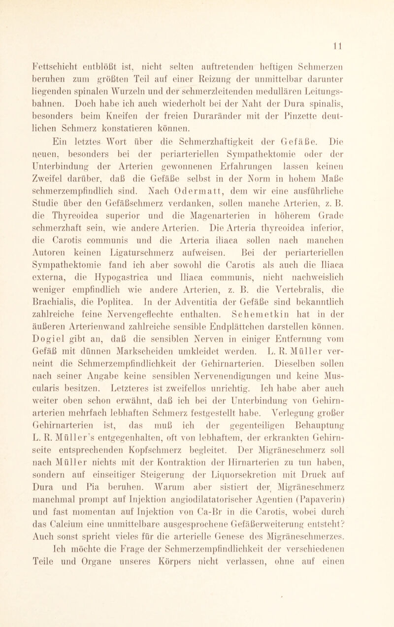 Fettschicht entblößt ist, nicht selten auf treten den heftigen Schmerzen beruhen zum größten Teil auf einer Reizung der unmittelbar darunter liegenden spinalen Wurzeln und der schmerzleitenden medullären Leitungs¬ bahnen. Doch habe ich auch wiederholt bei der Naht der Dura spinalis, besonders beim Kneifen der freien Duraränder mit der Pinzette deut¬ lichen Schmerz konstatieren können. Ein letztes Wort über die Schmerzhaftigkeit der Gefäße. Die neuen, besonders bei der periarteriellen Sympathektomie oder der Unterbindung der Arterien gewonnenen Erfahrungen lassen keinen Zweifel darüber, daß die Gefäße selbst in der Norm in hohem Maße schmerzempfindlich sind. Nach Odermatt, dem wir eine ausführliche Studie über den Gefäßschmerz verdanken, sollen manche Arterien, z. B. die Thyreoidea superior und die Magenarterien in höherem Grade schmerzhaft sein, wie andere Arterien. Die Arteria thyreoidea inferior, die Carotis communis und die Arteria iliaca sollen nach manchen Autoren keinen Ligaturschmerz aufweisen. Bei der periarteriellen Sympathektomie fand ich aber sowohl die Carotis als auch die Iliaca externa, die Hypogastrica und Iliaca communis, nicht nachweislich weniger empfindlich wie andere Arterien, z. B. die Vertebralis, die Brachialis, die Poplitea. In der Adventitia der Gefäße sind bekanntlich zahlreiche feine Nervengeflechte enthalten. Schemetkin hat in der äußeren Arterienwand zahlreiche sensible Endplättchen darstellen können. Dogiel gibt an, daß die sensiblen Nerven in einiger Entfernung vom Gefäß mit dünnen Markscheiden umkleidet werden. L. R. Müller ver¬ neint die Schmerzempfindlichkeit der Gehirnarterien. Dieselben sollen nach seiner Angabe keine sensiblen Nervenendigungen und keine Mus- cularis besitzen. Letzteres ist zweifellos unrichtig. Ich habe aber auch weiter oben schon erwähnt, daß ich bei der Unterbindung von Gehirn¬ arterien mehrfach lebhaften Schmerz festgestellt habe. Verlegung großer Gehirnarterien ist, das muß ich der gegenteiligen Behauptung L. R. Müllers entgegenhalten, oft von lebhaftem, der erkrankten Gehirn¬ seite entsprechenden Kopfschmerz begleitet. Der Migräne schmerz soll nach Müller nichts mit der Kontraktion der Hirnarterien zu tun haben, sondern auf einseitiger Steigerung der Liquorsekretion mit Druck auf Dura und Pia beruhen. Warum aber sistiert der Migräneschmerz manchmal prompt auf Injektion angiodilatatorischer Agentien (Papaverin) und fast momentan auf Injektion von Ca-Br in die Carotis, wobei durch das Calcium eine unmittelbare ausgesprochene Gefäßerweiterung entsteht? Auch sonst spricht vieles für die arterielle Genese des Migräneschmerzes. Ich möchte die Frage der Schmerzempfindlichkeit der verschiedenen Teile und Organe unseres Körpers nicht verlassen, ohne auf einen